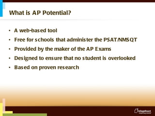 What is AP Potential? A web-based tool Free for schools that administer the PSAT/NMSQT  Provided by the maker of the AP Exams Designed to ensure that no student is overlooked Based on proven research 