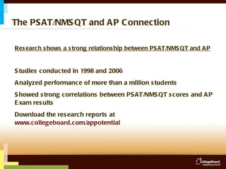 The PSAT/NMSQT and AP Connection Research shows a strong relationship between PSAT/NMSQT and AP Studies conducted in 1998 and 2006 Analyzed performance of more than a million students Showed strong correlations between PSAT/NMSQT scores and AP Exam results Download the research reports at  www.collegeboard.com/appotential 