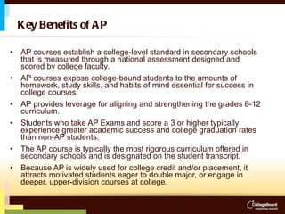 Key Benefits of AP AP courses establish a college-level standard in secondary schools that is measured through a national assessment designed and scored by college faculty. AP courses expose college-bound students to the amounts of homework, study skills, and habits of mind essential for success in college courses. AP provides leverage for aligning and strengthening the grades 6-12 curriculum.  Students who take AP Exams and score a 3 or higher typically experience greater academic success and college graduation rates than non-AP students.  The AP course is typically the most rigorous curriculum offered in secondary schools and is designated on the student transcript. Because AP is widely used for college credit and/or placement, it attracts motivated students eager to double major, or engage in deeper, upper-division courses at college. 
