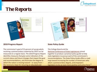 The Reports 2010 Progress Report The commission’s goal of 55 percent of young adults receiving a postsecondary credential by 2025 can be measured on a regular basis. The 2010 Progress Report identifies measures that give some indication of the current status and future changes that impact the goal and recommendations, and illustrates the degree to which the nation is moving toward – or away from – the necessary steps for ensuring an educated and enlightened citizenry. State Policy Guide The College Board and the  National Conference of State Legislatures  joined together to produce a practical policy guide to help state legislators to pursue each of the commission’s recommendations. The State Policy Guide offers a road map toward increasing the number of Americans who attain a postsecondary degree, and empowers legislators to be an even more positive and active force in education reform. 