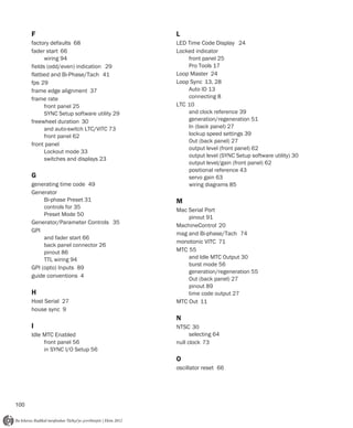 F                                      L
      factory defaults 68                    LED Time Code Display 24
      fader start 66                         Locked indicator
            wiring 94                            front panel 25
      fields (odd/even) indication 29            Pro Tools 17
      flatbed and Bi-Phase/Tach 41           Loop Master 24
      fps 29                                 Loop Sync 13, 28
      frame edge alignment 37                    Auto ID 13
      frame rate                                 connecting 8
            front panel 25                   LTC 10
            SYNC Setup software utility 29       and clock reference 39
      freewheel duration 30                      generation/regeneration 51
            and auto-switch LTC/VITC 73          In (back panel) 27
            front panel 62                       lockup speed settings 39
                                                 Out (back panel) 27
      front panel
                                                 output level (front panel) 62
            Lockout mode 33
                                                 output level (SYNC Setup software utility) 30
            switches and displays 23
                                                 output level/gain (front panel) 62
                                                 positional reference 43
      G                                          servo gain 63
      generating time code 49                    wiring diagrams 85
      Generator
           Bi-phase Preset 31                M
           controls for 35
                                             Mac Serial Port
           Preset Mode 50
                                                 pinout 91
      Generator/Parameter Controls 35
                                             MachineControl 20
      GPI
                                             mag and Bi-phase/Tach 74
           and fader start 66
                                             monotonic VITC 71
           back panel connector 26
           pinout 86                         MTC 55
           TTL wiring 94                         and Idle MTC Output 30
                                                 burst mode 56
      GPI (opto) Inputs 89
                                                 generation/regeneration 55
      guide conventions 4
                                                 Out (back panel) 27
                                                 pinout 89
      H                                          time code output 27
      Host Serial 27                         MTC Out 11
      house sync 9
                                             N
      I                                      NTSC 30
      Idle MTC Enabled                             selecting 64
           front panel 56                    null clock 73
           in SYNC I/O Setup 56
                                             O
                                             oscillator reset 66




100
 