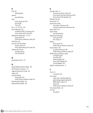 P                                      S
PAL 30                                 sample rate 17
      selecting 64                          and pull up/down rates 24
phase                                       front panel (sample frequency) 60
      see Bi-Phase                          front panel LED displays 24
Pilot                                  SECAM 30, 64
      back panel port 26               serial port 27
      pinout 86                        serial time code
      Tone 40                               and clock reference 36
Pin 1, 2, 3 (LTC) 85                        using for positional reference 46
Pitch Memory 43                        Servo Gain 63
      enabled (SYNC I/O Setup) 30      Slave Clock
      front panel (pitch hold) 63           see SuperClock
positional reference 17, 43            Speed Cal Indicator
      front panel 25                        front panel 25
      SYNC Setup software utility 29        Pro Tools 17
Pull Rate 29                           Status
Pull Up and Pull Down                       front panel 25
      actual rates 24                       SYNC Setup software utility 29
      when generating time code 49     Super Clock 38
Pulses Per Frame                            as clock reference 38
      configuring 41                        SYNC Setup software utility 29
      front panel 64                   SYNC Setup software utility
                                            configuring 20
Q                                           overview 28
Quadrature Sync 74                          status display 29
                                            time code display 29
                                            wiring diagram 93
R                                      system requirements 3
Read/Regeneration Mode 49
Ref Present indicator 17
                                       T
regenerating time code 49
                                       Tach 74
relays 66                                   connector 26
Remote Mode                            time code
     front panel 25                         drop outs, freewheeling 44
     SYNC Setup software utility 33         generating/regenerating 49
Remote-Only Mode 33                         MIDI (MTC output) 27
RUN/STOP/CLEAR 35                           serial 36
                                            SYNC Setup software utility 29
                                       Time Code Rate 18
                                       TTL 89
                                            wiring 94




                                                                                101
 