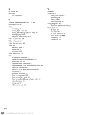 U                                                     W
      Up switch 35                                          website 5
      user sync                                             window dub
           see base clock                                        front panel enable 62
                                                                 generating 56
      V                                                          setting color 57
                                                                 vertical position 57
      Variable Speed Override (VSO) 31, 42
                                                            wiring diagrams 85
      Vertical Position 57
                                                                 SYNC Setup software utility 93
      video
                                                            Word clock 73
           connecting 9
                                                                 1x clock 38
           format, front panel 64
                                                                 and Video Ref 37
           format, SYNC Setup software utility 30
                                                                 as clock reference 38
           managing inputs 69
                                                                 base clock output 61
           odd/even field, display of 29
                                                                 connecting 10
      Video In connector 27                                      connectors 28
      Video In format 19
      Video Out connector 27
      Video Ref
           and Word clock 37
           connecting 9
           terminating 26
      Video Ref format 18
      VITC
           as positional reference 52
           connector for positional reference 27
           default line pair 53
           Generate Lines, front panel 61
           Generate Lines, SYNC Setup software utility 30
           Insertion, front panel 61
           Insertion, SYNC Setup software utility 30
           monotonic 71
           positional reference 44
           Read Lines, defaults 30
           Read Lines, front panel 61
           Read Lines, SYNC Setup software utility 30
           related settings 45
           timing rule 71
           video source rule 52




102
 