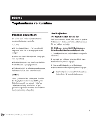 Bölüm 2

Yapılandırma ve Kurulum

                                                  Seri Bağlantılar
Donanım Bağlantıları
                                                  Pro Tools Çekirdek Kartına Seri
Bir SYNC çevre birimi üzerindeki birincil         Pro Tools sistemleri, SYNC çevre birimi ile bir HD
donanım bağlantıları şunlardır:                   Çekirdek veya Hızlandırıcı Çekirdek kartı arasında
• AC Güç                                          bir seri bağlantı gerektirir.

• Bir Pro Tools PCI veya PCIe kartındaki bir      Bir SYNC çevre birimini bir HD Çekirdek veya
DigiSerial porta seri ya da bilgisayardaki bir    Hızlandırıcı Çekirdek kartına bağlamak için:
seri port                                         1 Tüm ekipmanlarının gücünün kapalı olduğundan
• Saatten Pro Tools’a ses arayüzleri (Loop Sync   emin olun.
veya Süper Saat)                                  2 İçerikteki seri kablonun bir ucunu SYNC çevre
• Harici makinelere 9-pin (Pro Tools Machine-     birimi Ana Seri portuna bağlayın.
Control Yazılım seçeneği gerektirir)              3 Diğer ucu HD Çekirdek veya Hızlandırıcı
• Uzak makinelere ve onlardan gelen konumsal      Çekirdek kartınızdaki DigiSerial portuna bağlayın.
ve saat referansları dahil senkronizasyon
                                                        DigiSerial portu sisteminizdeki herhangi başka
AC Güç                                                  bir Pro Tools HD kartında kullanmayın.

SYNC çevre birimi AC konektörleri, standart
bir AC güç kablosu kabul eder. SYNC çevre
birimleri otomatik güç seçicidir (100V’tan
240V’a) ve herhangi bir ülkedeki AC güç
prizlerine bağlanan standart bir modüler kablo
ile otomatik olarak çalışacaktır.




                                                                                                         7
 
