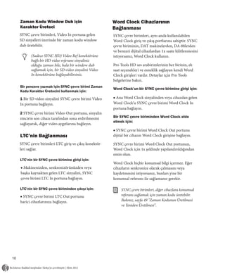 Zaman Kodu Window Dub için                          Word Clock Cihazlarının
     Karakter Üreteci                                    Bağlanması
     SYNC çevre birimleri, Video In portuna gelen        SYNC çevre birimleri, aynı anda kullanılabilen
     SD sinyalleri üzerinde bir zaman kodu window        Word Clock giriş ve çıkış portlarına sahiptir. SYNC
     dub üretebilir.                                     çevre biriminin, DAT makinelerden, DA-88lerden
                                                         ve benzeri dijital cihazlardan 1x saate kilitlenmesini
           (Sadece SYNC HD) Video Ref konektörüne        istiyorsanız, Word Clock kullanın.
           bağlı bir HD video referans sinyaliniz
           olduğu zaman bile, hala bir window dub        Pro Tools HD ses arabirimlerinin her birinin, ek
           sağlamak için, bir SD video sinyalini Video   saat seçenekleri ve esneklik sağlayan kendi Word
           In konektörüne bağlayabilirsiniz.             Clock girişleri vardır. Detaylar için Pro Tools
                                                         belgelerine bakın.
     Bir pencere yazmak için SYNC çevre birimi Zaman
                                                         Word Clock’un bir SYNC çevre birimine girişi için:
     Kodu Karakter Üretecini kullanmak için:

     1 Bir SD video sinyalini SYNC çevre birimi Video    ■ Ana Word Clock sinyalinden veya cihazdan gelen
     In portuna bağlayın.                                Word Clock’u SYNC çevre birimi Word Clock In
                                                         portuna bağlayın.
     2 SYNC çevre birimi Video Out portunu, sinyalin
     zincirin son cihazı tarafından sona erdirilmesini   Bir SYNC çevre biriminden Word Clock elde
                                                         etmek için:
     sağlayarak, diğer video aygıtlarına bağlayın.
                                                         ■ SYNC çevre birimi Word Clock Out portunu
     LTC’nin Bağlanması                                  dijital bir cihazın Word Clock girişine bağlayın.

     SYNC çevre birimleri LTC giriş ve çıkış konektör-   SYNC çevre birimi Word Clock Out portunun,
     leri sağlar.                                        Word Clock için 1x şeklinde yapılandırıldığından
                                                         emin olun.
     LTC’nin bir SYNC çevre birimine girişi için:
                                                         Word Clock hiçbir konumsal bilgi içermez. Eğer
     ■ Makinenizden, senkronizörünüzden veya             cihazların senkronize olarak çalmasını veya
     başka kaynaktan gelen LTC sinyalini, SYNC           kaydetmesini istiyorsanız, bunları yine bir
     çevre birimi LTC In portuna bağlayın.               konumsal referans ile sağlamanız gerekir.

     LTC’nin bir SYNC çevre biriminden çıkışı için:           SYNC çevre birimleri, diğer cihazlara konumsal
     ■ SYNC çevre birimi LTC Out portunu                      referans sağlamak için zaman kodu üretebilir.
     harici cihazlarınıza bağlayın.                           Bakınız, sayfa 49 "Zaman Kodunun Üretilmesi
                                                              ve Yeniden Üretilmesi".




10
 