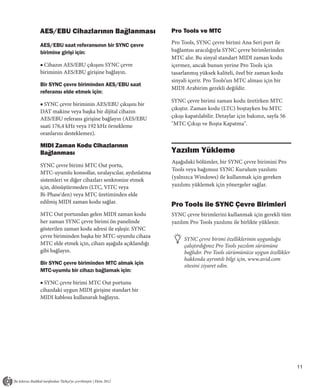 AES/EBU Cihazlarının Bağlanması                   Pro Tools ve MTC

AES/EBU saat referansının bir SYNC çevre          Pro Tools, SYNC çevre birimi Ana Seri port ile
birimine girişi için:                             bağlantısı aracılığıyla SYNC çevre birimlerinden
                                                  MTC alır. Bu sinyal standart MIDI zaman kodu
■ Cihazın AES/EBU çıkışını SYNC çevre             içermez, ancak bunun yerine Pro Tools için
biriminin AES/EBU girişine bağlayın.              tasarlanmış yüksek kaliteli, özel bir zaman kodu
                                                  sinyali içerir. Pro Tools’un MTC alması için bir
Bir SYNC çevre biriminden AES/EBU saat
                                                  MIDI Arabirim gerekli değildir.
referansı elde etmek için:
                                                  SYNC çevre birimi zaman kodu üretirken MTC
■ SYNC çevre biriminin AES/EBU çıkışını bir
                                                  çıkıştır. Zaman kodu (LTC) boştayken bu MTC
DAT makine veya başka bir dijital cihazın
AES/EBU referans girişine bağlayın (AES/EBU       çıkışı kapatılabilir. Detaylar için bakınız, sayfa 56
saati 176,4 kHz veya 192 kHz örnekleme            "MTC Çıkışı ve Boşta Kapatma".
oranlarını desteklemez).

MIDI Zaman Kodu Cihazlarının
Bağlanması                                        Yazılım Yükleme
                                                  Aşağıdaki bölümler, bir SYNC çevre birimini Pro
SYNC çevre birimi MTC Out portu,
                                                  Tools veya bağımsız SYNC Kurulum yazılımı
MTC-uyumlu konsollar, sıralayıcılar, aydınlatma
                                                  (yalnızca Windows) ile kullanmak için gereken
sistemleri ve diğer cihazları senkronize etmek
için, dönüştürmeden (LTC, VITC veya               yazılımı yüklemek için yönergeler sağlar.
Bi-Phase'den) veya MTC üretiminden elde
edilmiş MIDI zaman kodu sağlar.
                                                  Pro Tools ile SYNC Çevre Birimleri
MTC Out portundan gelen MIDI zaman kodu           SYNC çevre birimlerini kullanmak için gerekli tüm
her zaman SYNC çevre birimi ön panelinde          yazılım Pro Tools yazılımı ile birlikte yüklenir.
gösterilen zaman kodu adresi ile eşleşir. SYNC
çevre biriminden başka bir MTC-uyumlu cihaza
                                                       SYNC çevre birimi özelliklerinin uygunluğu
MTC elde etmek için, cihazı aşağıda açıklandığı        çalıştırdığınız Pro Tools yazılım sürümüne
gibi bağlayın.                                         bağlıdır. Pro Tools sürümünüze uygun özellikler
                                                       hakkında ayrıntılı bilgi için, www.avid.com
Bir SYNC çevre biriminden MTC almak için               sitesini ziyaret edin.
MTC-uyumlu bir cihazı bağlamak için:

■ SYNC çevre birimi MTC Out portunu
cihazdaki uygun MIDI girişine standart bir
MIDI kablosu kullanarak bağlayın.




                                                                                                          11
 