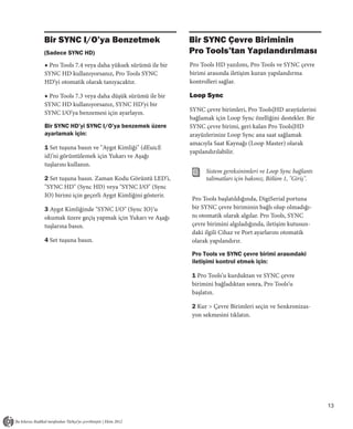 Bir SYNC I/O’ya Benzetmek                           Bir SYNC Çevre Biriminin
(Sadece SYNC HD)                                    Pro Tools’tan Yapılandırılması
◆ Pro Tools 7.4 veya daha yüksek sürümü ile bir     Pro Tools HD yazılımı, Pro Tools ve SYNC çevre
SYNC HD kullanıyorsanız, Pro Tools SYNC             birimi arasında iletişim kuran yapılandırma
HD’yi otomatik olarak tanıyacaktır.                 kontrolleri sağlar.

◆ Pro Tools 7.3 veya daha düşük sürümü ile bir      Loop Sync
SYNC HD kullanıyorsanız, SYNC HD’yi bir
                                                    SYNC çevre birimleri, Pro Tools|HD arayüzlerini
SYNC I/O’ya benzemesi için ayarlayın.
                                                    bağlamak için Loop Sync özelliğini destekler. Bir
Bir SYNC HD’yi SYNC I/O’ya benzemek üzere           SYNC çevre birimi, geri kalan Pro Tools|HD
ayarlamak için:                                     arayüzlerinize Loop Sync ana saat sağlamak
                                                    amacıyla Saat Kaynağı (Loop Master) olarak
1 Set tuşuna basın ve "Aygıt Kimliği" (dEuicE
                                                    yapılandırılabilir.
id)’ni görüntülemek için Yukarı ve Aşağı
tuşlarını kullanın.
                                                          Sistem gereksinimleri ve Loop Sync bağlantı
2 Set tuşuna basın. Zaman Kodu Görüntü LED’i,             talimatları için bakınız, Bölüm 1, "Giriş".
"SYNC HD" (Sync HD) veya "SYNC I/O" (Sync
IO) birimi için geçerli Aygıt Kimliğini gösterir.
                                                    Pro Tools başlatıldığında, DigiSerial portuna
3 Aygıt Kimliğinde "SYNC I/O" (Sync IO)’u           bir SYNC çevre biriminin bağlı olup olmadığı-
okumak üzere geçiş yapmak için Yukarı ve Aşağı      nı otomatik olarak algılar. Pro Tools, SYNC
tuşlarına basın.                                    çevre birimini algıladığında, iletişim kutusun-
                                                    daki ilgili Cihaz ve Port ayarlarını otomatik
4 Set tuşuna basın.                                 olarak yapılandırır.

                                                    Pro Tools ve SYNC çevre birimi arasındaki
                                                    iletişimi kontrol etmek için:

                                                    1 Pro Tools’u kurduktan ve SYNC çevre
                                                    birimini bağladıktan sonra, Pro Tools’u
                                                    başlatın.

                                                    2 Kur > Çevre Birimleri seçin ve Senkronizas-
                                                    yon sekmesini tıklatın.




                                                                                                        13
 