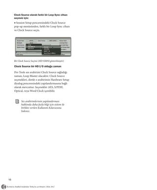Clock Source olarak farklı bir Loop Sync cihazı
     seçmek için:
     ■ Session Setup penceresindeki Clock Source
     pop-up menüsünden, farklı bir Loop Sync cihazı
     ve Clock Source seçin.




     Bir Clock Source Seçimi (HD OMNI gösterilmiştir)

     Clock Source bir HD I/O olduğu zaman

     Pro Tools ses arabirimi Clock Source sağladığı
     zaman, Loop Master olacaktır. Clock Source
     seçenekleri, direkt o arabirimin Hardware Setup
     diyalog penceresindeki yapılandırmasına bağlı
     olarak mevcuttur. Seçenekler AES, S/PDIF,
     Optical, veya Word Clock içerebilir.


           Ses arabirimlerinin yapılandırması
           hakkında daha fazla bilgi için sistem ile
           birlikte verilen Kullanım Kılavuzuna
           bakınız.




16
 