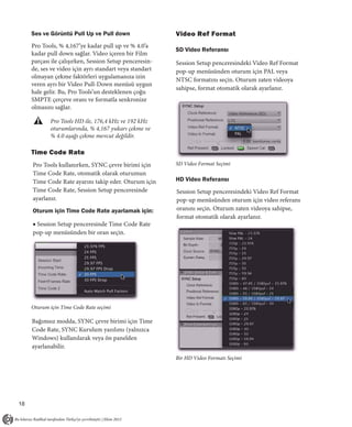 Ses ve Görüntü Pull Up ve Pull down                 Video Ref Format
     Pro Tools, % 4,167’ye kadar pull up ve % 4.0’a
                                                         SD Video Referansı
     kadar pull down sağlar. Video içeren bir Film
     parçası ile çalışırken, Session Setup penceresin-   Session Setup penceresindeki Video Ref Format
     de, ses ve video için ayrı standart veya standart   pop-up menüsünden oturum için PAL veya
     olmayan çekme faktörleri uygulamanıza izin
                                                         NTSC formatını seçin. Oturum zaten videoya
     veren ayrı bir Video Pull-Down menüsü uygun
                                                         sahipse, format otomatik olarak ayarlanır.
     hale gelir. Bu, Pro Tools’un desteklenen çoğu
     SMPTE çerçeve oranı ve formatla senkronize
     olmasını sağlar.

            Pro Tools HD ile, 176,4 kHz ve 192 kHz
            oturumlarında, % 4,167 yukarı çekme ve
            % 4.0 aşağı çekme mevcut değildir.

     Time Code Rate
     Pro Tools kullanırken, SYNC çevre birimi için       SD Video Format Seçimi
     Time Code Rate, otomatik olarak oturumun
     Time Code Rate ayarını takip eder. Oturum için      HD Video Referansı
     Time Code Rate, Session Setup penceresinde          Session Setup penceresindeki Video Ref Format
     ayarlanır.                                          pop-up menüsünden oturum için video referans
     Oturum için Time Code Rate ayarlamak için:          oranını seçin. Oturum zaten videoya sahipse,
                                                         format otomatik olarak ayarlanır.
     ■ Session Setup penceresinde Time Code Rate
     pop-up menüsünden bir oran seçin.




     Oturum için Time Code Rate seçimi

     Bağımsız modda, SYNC çevre birimi için Time
     Code Rate, SYNC Kurulum yazılımı (yalnızca
     Windows) kullanılarak veya ön panelden
     ayarlanabilir.
                                                         Bir HD Video Formatı Seçimi




18
 