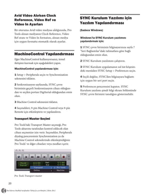 Avid Video Alırken Clock
     Reference, Video Ref ve                                SYNC Kurulum Yazılımı için
     Video In Ayarları                                      Yazılım Yapılandırması
     Bir oturuma Avid video medyası aldığınızda, Pro        (Sadece Windows)
     Tools alınan medyanın Clock Reference, Video
     Ref oranı ve Video In formatını, alınan medya          Windows’ta SYNC Kurulum yazılımını
     için uygun formatta otomatik olarak ayarlar.           yapılandırmak için:

                                                            1 SYNC çevre biriminin bilgisayarınıza sayfa 7
                                                            "Seri Bağlantılar"daki talimatlara göre bağlı
     MachineControl Yapılandırması                          olduğundan emin olun.
     Eğer MachineControl kullanıyorsanız, temel
                                                            2 SYNC Kurulum yazılımını çalıştırın.
     iletişimi kurmak için aşağıdakileri yapın.
                                                            3 SYNC Kurulum uygulamanın sol üst köşesin-
     MachineControl yapılandırması için:
                                                            deki menüden SYNC Setup > Preferences seçin.
     1 Setup > Peripherals seçin ve Synchronization
                                                            4 Seçili değilse, SYNC’den bilgisayara bağlantı
     sekmesini tıklatın.
                                                            için uygun bir seri port seçin.
     2 Senkronizasyon sayfasında, SYNC çevre
                                                            5 Preferences penceresini kapatın. SYNC
     biriminin geçerli Senkronizasyon cihazı olduğun-
                                                            Kurulum yazılımı şimdi bilgi ekranı bölümünde
     dan ve seçilen portun DigiSerial olduğundan emin
                                                            SYNC çevre birimini tanıdığını göstermelidir.
     olun.

     3 Machine Control sekmesini tıklatın.

     4 Seçenekleri, 9-pin Machine Control veya 9-pin
     Remote için etkinleştirin ve yapılandırın.

     Transport Master Seçimi
     Pro Tools’taki Transport Master seçeneği, Pro
     Tools aktarımı tarafından kontrol edilecek olan
     cihazı seçmenize izin verir. Seçenekler, Peripherals
     diyalog penceresinin Synchronization ya da
     Machine Control sekmelerinde etkinleştirdiğiniz
     Pro Tools’ ve diğer cihazları veya modları içerir.




     Pro Tools Transport master


20
 