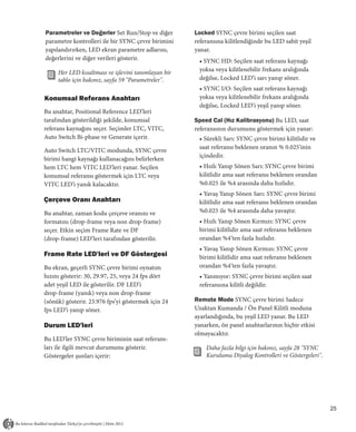 Parametreler ve Değerler Set Run/Stop ve diğer       Locked SYNC çevre birimi seçilen saat
parametre kontrolleri ile bir SYNC çevre birimini    referansına kilitlendiğinde bu LED sabit yeşil
yapılandırırken, LED ekran parametre adlarını,       yanar.
değerlerini ve diğer verileri gösterir.               • SYNC HD: Seçilen saat referans kaynağı
     Her LED kısaltması ve işlevini tanımlayan bir    yoksa veya kilitlenebilir frekans aralığında
     tablo için bakınız, sayfa 59 "Parametreler".     değilse, Locked LED’i sarı yanıp söner.
                                                      • SYNC I/O: Seçilen saat referans kaynağı
Konumsal Referans Anahtarı                            yoksa veya kilitlenebilir frekans aralığında
                                                      değilse, Locked LED’i yeşil yanıp söner.
Bu anahtar, Positional Reference LED’leri
tarafından gösterildiği şekilde, konumsal            Speed Cal (Hız Kalibrasyonu) Bu LED, saat
referans kaynağını seçer. Seçimler LTC, VITC,        referansının durumunu göstermek için yanar:
Auto Switch Bi-phase ve Generate içerir.              • Sürekli Sarı: SYNC çevre birimi kilitlidir ve
                                                      saat referansı beklenen oranın % 0.025'inin
Auto Switch LTC/VITC modunda, SYNC çevre
                                                      içindedir.
birimi hangi kaynağı kullanacağını belirlerken
hem LTC hem VITC LED’leri yanar. Seçilen              • Hızlı Yanıp Sönen Sarı: SYNC çevre birimi
konumsal referansı göstermek için LTC veya            kilitlidir ama saat referansı beklenen orandan
VITC LED’i yanık kalacaktır.                          %0.025 ile %4 arasında daha hızlıdır.
                                                      • Yavaş Yanıp Sönen Sarı: SYNC çevre birimi
Çerçeve Oranı Anahtarı                                kilitlidir ama saat referansı beklenen orandan
Bu anahtar, zaman kodu çerçeve oranını ve             %0.025 ile %4 arasında daha yavaştır.
formatını (drop-frame veya non drop-frame)            • Hızlı Yanıp Sönen Kırmızı: SYNC çevre
seçer. Etkin seçim Frame Rate ve DF                   birimi kilitlidir ama saat referansı beklenen
(drop-frame) LED’leri tarafından gösterilir.          orandan %4’ten fazla hızlıdır.
                                                      • Yavaş Yanıp Sönen Kırmızı: SYNC çevre
Frame Rate LED'leri ve DF Göstergesi                  birimi kilitlidir ama saat referansı beklenen
Bu ekran, geçerli SYNC çevre birimi oynatım           orandan %4’ten fazla yavaştır.
hızını gösterir: 30, 29.97, 25, veya 24 fps dört      • Yanmıyor: SYNC çevre birimi seçilen saat
adet yeşil LED ile gösterilir. DF LED’i               referansına kilitli değildir.
drop-frame (yanık) veya non drop-frame
(sönük) gösterir. 23.976 fps’yi göstermek için 24    Remote Mode SYNC çevre birimi Sadece
fps LED’i yanıp söner.                               Uzaktan Kumanda / Ön Panel Kilitli moduna
                                                     ayarlandığında, bu yeşil LED yanar. Bu LED
Durum LED'leri                                       yanarken, ön panel anahtarlarının hiçbir etkisi
                                                     olmayacaktır.
Bu LED'ler SYNC çevre biriminin saat referans-
ları ile ilgili mevcut durumunu gösterir.                Daha fazla bilgi için bakınız, sayfa 28 "SYNC
Göstergeler şunları içerir:                              Kurulumu Diyalog Kontrolleri ve Göstergeleri".




                                                                                                          25
 