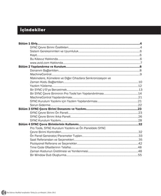İçindekiler

Bölüm 1 Giriş.............................................................................................................................4
       SYNC Çevre Birimi Özellikleri..........................................................................................4
       Sistem Gereksinimleri ve Uyumluluk.............................................................................6
       Kayıt.................................................................................................................................6
       Bu Kılavuz Hakkında.......................................................................................................6
       www.avid.com Hakkında.................................................................................................7
Bölüm 2 Yapılandırma ve Kurulum..........................................................................................8
       Donanım Bağlantıları......................................................................................................8
       MachineControl...............................................................................................................9
       Makinelere, Kümelere ve Diğer Cihazlara Senkronizasyon ve
       Zaman Kodu Bağlantıları..............................................................................................10
       Yazılım Yükleme............................................................................................................12
       Bir SYNC I/O’ya Benzetmek..........................................................................................13
       Bir SYNC Çevre Biriminin Pro Tools’tan Yapılandırılması...........................................14
       MachineControl Yapılandırması...................................................................................21
       SYNC Kurulum Yazılımı için Yazılım Yapılandırması...................................................21
       Sorun Giderme..............................................................................................................22
Bölüm 3 SYNC Çevre Birimi Donanımı ve Yazılımı...............................................................23
       SYNC Çevre Birimi Ön Paneli........................................................................................23
       SYNC Çevre Birimi Arka Paneli.....................................................................................26
       SYNC Kurulum Yazılımı.................................................................................................28
Bölüm 4 SYNC Çevre Birimlerinin Kullanımı.........................................................................32
       Pro Tools, SYNC Kurulum Yazılımı ve Ön Paneldeki SYNC
       Çevre Birimi Kontrolleri.................................................................................................32
       Ön Panel Generator/Parameter Tuşları.......................................................................33
       Saat Referansları ve Seçenekleri.................................................................................35
       Pozisyonel Referans ve Seçenekler.............................................................................42
       Time Code Ofsetlerinin Telafisi....................................................................................48
       Zaman Kodunun Üretilmesi ve Yenilenmesi...............................................................48
       Bir Window Dub Oluşturma..........................................................................................55
 