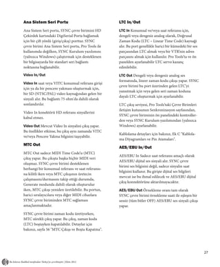 Ana Sistem Seri Portu                               LTC In/Out
Ana Sistem Seri portu, SYNC çevre birimini HD       LTC In Konumsal ve/veya saat referansı için,
Çekirdek kartındaki DigiSerial Porta bağlamak       dengeli veya dengesiz analog olarak, Doğrusal
için bir çift yönlü (giriş/çıkış) porttur. SYNC     Zaman Kodu (LTC – Linear Time Code) kaynaği
çevre birimi Ana Sistem Seri portu, Pro Tools ile   alır. Bu port genellikle harici bir kümedeki bir ses
kullanımda değilken, SYNC Kurulum yazılımını        parçasından LTC almak veya bir VTR’nin adres
(yalnızca Windows) çalıştırmak için desteklenen     parçasını almak için kullanılır. Pro Tools’ta ve ön
bir bilgisayarda bir standart seri bağlantı         panelden ayarlanabilir LTC servo kazanç
noktasına bağlanabilir.                             edinilebilir.
Video In/Out                                        LTC Out Dengeli veya dengesiz analog ses
                                                    formatında, lineer zaman kodu çıkışı yapar. SYNC
Video In saat veya VITC konumsal referans girişi
                                                    çevre birimi bu port üzerinden gelen LTC’yi
için ya da bir pencere yakması oluşturmak için,
                                                    yansıtmak için veya gelen seri zaman koduna
bir SD (NTSC/PAL) video kaynağından gelen bir
                                                    dayalı LTC oluşturmak için ayarlanabilir.
sinyali alır. Bu bağlantı 75 ohm'da dahili olarak
sonlandırılır.                                      LTC çıkış seviyesi, Pro Tools’taki Çevre Birimleri
                                                    iletişim kutusunun Senkronizasyon sayfasından,
Video In konektörü HD referans sinyallerini
                                                    SYNC çevre biriminin ön panelindeki kontroller-
kabul etmez.
                                                    den veya SYNC Kurulum yazılımından (yalnızca
Video Out Mevcut Video In sinyalini çıkış yapar.    Windows) ayarlanabilir.
Bu özellikler etkinse, bu çıkış aynı zamanda VITC
                                                    Kablolama detayları için bakınız, Ek C "Kablola-
ve/veya Pencere Yakma bilgisini taşıyabilir.
                                                    ma Diyagramları ve Pin Atamaları".
MTC Out
                                                    AES/EBU In/Out
MTC Out sadece MIDI Time Code’u (MTC)
                                                    AES/EBU In Sadece saat referansı amaçlı olarak
çıkış yapar. Bu çıkışta başka hiçbir MIDI veri
                                                    AES/EBU dijital ses sinyali alır. SYNC çevre
oluşmaz. SYNC çevre birimi desteklenen
                                                    birimi ses bilgisini değil, sadece sinyalin saat
herhangi bir konumsal referans ve saat referansı-
                                                    bilgisini kullanır. Bu girişte dijital ses bilgileri
na kilitli iken veya MTC çıkışının üretecin
                                                    mevcut ise bu ihmal edilecek ve AES/EBU dijital
çalışmasını/durmasını takip ettiği durumda,
                                                    çıkış konnektörüne aktarılmayacaktır.
Generate modunda dahili olarak oluşturulur
iken, MTC çıkışı yeniden üretilebilir. Bu portun,   AES/EBU Out Örnekleme oranı tam olarak
harici sıralayıcılara veya diğer MIDI cihazlara     SYNC çevre birimi örnekleme saati ile eşleşen bir
SYNC çevre biriminden MTC sağlaması                 sessiz (tüm bitler OFF) AES/EBU ses sinyali çıkışı
amaçlanmaktadır.                                    yapar.
SYNC çevre birimi zaman kodu üretiyorken,
MTC sürekli çıkış yapar. Bu çıkış, zaman kodu
(LTC) boştayken kapatılabilir. Detaylar için
bakınız, sayfa 56 "MTC Çıkışı ve Boşta Kapatma".




                                                                                                           27
 