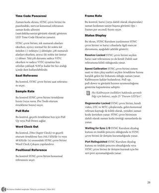 Time Code Penceresi                              Frame Rate
Zaman kodu ekranı, SYNC çevre birimi ön          Bu kontrol, harici (veya dahili olarak oluşturulan)
panelindeki, mevcut konumsal referansın          zaman kodunun saniye başına görüntü (fps –
zaman kodu adresini                              frames per second) hızını seçer.
(saat:dakika:saniye:görüntü olarak) gösteren
                                                 Status Display
LED Time Code Ekran’ını yansıtır.
                                                 Bu ekran, SYNC Kurulum yazılımının SYNC
SYNC çevre birimi, tek numaralı alanları
                                                 çevre birimi ve harici cihazlarla ilgili mevcut
okurken, ayırıcı normal bir iki nokta üst
                                                 durumunu, aşağıdaki şekilde gösterir:
üsteden (:) noktaya (.) dönüşür; çift numaralı
alanları okurken, ayırıcı iki nokta üst üsteye   Resolver Locked SYNC çevre birimi seçilen
(:) döner. Tek/çift durumu sadece VITC           harici saat referansına ya da kendi Dahili saat
okurken ve sadece VITC oynatma hızı              referansına kilitli olduğunda yanar.
sıfırdan yaklaşık %50’ye kadar bir hız aralığı
içinde iken kullanılabilirdir.                   Speed Calibration SYNC çevre birimi sistem
                                                 saati ve tüm çıkış saatleri seçilen örnekleme hızına
Saat Referansı                                   karşılık gelen bir frekansta olduğu zaman yanar.
                                                 Kalibrasyon Işıklar hızlandırın. Pull-up,
Bu kontrol, SYNC çevre birimi saat referansı-
                                                 pull-down ve görüntü hızının uyumsuzluğunu
nı seçer.
                                                 gösterme kapasitesine sahiptir.
Sample Rate                                            Hız Kalibrasyon özellikleri hakkında ayrıntılı
Bu kontrol SYNC çevre birimi örnekleme                 bilgi için bakınız, sayfa 25 "Durum LED'leri".
hızını (veya varsa, Pro Tools oturum
                                                 Regenerator Locked SYNC çevre birimi, kendi
örnekleme hızını) seçer.
                                                 video, LTC ve MTC çıkışlarında, gelen konumsal
Pull Rate                                        referans kaynağı ile kilitli olarak, yeniden zaman
                                                 kodu üretirken yanar. SYNC çevre biriminin
Bu kontrol, geçerli örnekleme hızı için Pull     dahili olarak zaman kodu ürettiği zamanlarda da
Up veya Pull Down sağlar.                        yanar.
Word Clock Out                                   Waiting for Sync I/O SYNC Kurulum diyalog
Bu kontrol, 256x (Super Clock) ve geçerli        kutusu en öndeki pencere olduğunda ve SYNC
oturum örnekleme hızı (44,1 kHz’de 1x veya       çevre birimi ile iletişim kuramadığında yanar.
48 kHz’de 1x) arasındaki SYNC çevre birimi       Port Relinguished SYNC Kurulum diyalog
Word Clock Çıkışını yapılandırır.                kutusu en öndeki pencere olmadığında veya
Positional Reference                             SYNC çevre birimi ile iletişim kurmak için bir
                                                 seri port ayıramadığında yanar.
Bu kontrol SYNC çevre birimi konumsal
referansını seçer.




                                                                                                        29
 