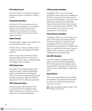 LTC Output Level                                   VITC Insertion Enabled
     Bu kontrol SYNC çevre birimi LTC çıkışının         Seçildiğinde, SYNC çevre birimi video
     analog ses seviyesini -24 dBu dan +9 dBu’ya        girişinde bir video sinyali mevcut olduğunu ve
     ayarlar.                                           SYNC çevre biriminin VITC eklenmesi için
                                                        geçerli bir modda olduğunu varsayarak, VITC,
     Freewheel Duration
                                                        giden video sinyalinin içine eklenecektir.
     Bu kontrol, SYNC çevre biriminin bir dış           Geçersiz konumsal referans modları yalnızca
     kaynak kesintiye uğradıktan veya durdurul-         VITC veya Auto Switch LTC/VITC’dir. SYNC
     duktan sonra konumsal referans verisi              çevre birimleri VITC okuyamaz ve aynı
     sağlamaya devam edeceği süreyi ayarlar.            zamanda yeni VITC üretemez.
     (ayrıca Pro Tools’ta Time Code Freewheel
                                                        Pitch Memory Enabled
     olarak anılacaktır)
                                                        Seçildiğinde, SYNC çevre birimi, bilinen son
     Video Format
                                                        gelen zaman kodu hızına karşılık gelen bir
     Bu kontrol, gelen ve giden video sinyalleri için   aralıkta (örnekleme hızı) kalacaktır. Seçili
     format (NTSC veya PAL) seçer.                      olmadığında, SYNC çevre birimi seçilen
                                                        örnekleme hızına dönecektir. Ara Bellek devre
     ◆ NTSC, Kuzey ve Güney Amerika, Japonya            dışı ise ve seçilen harici saat referansı mevcut
     ve dünyanın diğer bazı bölgelerinde kullanıl-      değilse, SYNC çevre birimi seçilen dahili
     maktadır.                                          örnekleme hızı ayarına dönecektir.
     ◆ PAL, Avrupa, Asya ve Afrika'nın birçok           Idle MTC Enabled
     ülkesinde kullanılmaktadır. SECAM video
     kullanıcıları (Fransa, Rusya ve dünyanın diğer     Boşta iken (oynatma durduğunda) MTC
     bazı bölgeleri) PAL seçmelidir.                    Çıkışını kontrol eder. Etkinleştirildiğinde,
                                                        MTC sürekli çıkıştır. Etkin değilken, çalma
     VITC Read Lines                                    boştayken MTC çıkışı kapatılır. Detaylar için
     Bu kontrol, VITC kaynağı için gelen video          bakınız, sayfa 56 "MTC Çıkışı ve Boşta Sessiz
     sinyalinin hangi hat çiftinin kullanıldığını       mod".
     belirler. Otomatik olarak ayarlandığında,          Dub Window
     SYNC çevre birimi otomatik olarak geçerli ilk
     hat çiftini arayacaktır. Alternatif olarak, bu     SYNC çevre birimi karakter üreteci/window
     değer belirli VITC hat çiftlerine ayarlanabilir.   dub özellikleri için ayarlardır. (Bu kontroller,
                                                        Pro Tools Çevre Birimleri diyalaog kutusu
     VITC Generate Lines                                içinde de mevcuttur.)
     Bu kontrol, giden video sinyalinin SYNC                Daha fazla bilgi için bakınız, Sayfa 56 "Bir
     çevre biriminin VITC eklediği hat çiftini              Window Dub Üretme".
     belirler. Normalde bu, varsayılan (ve tercih
     edilen) 14/16 ayarında bırakılmalıdır.




30
 