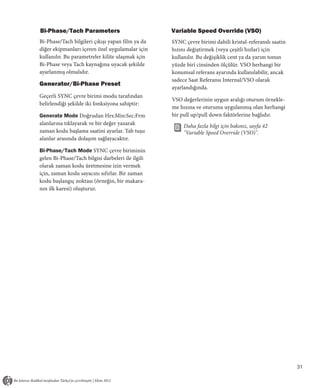 Bi-Phase/Tach Parameters                           Variable Speed Override (VSO)
Bi-Phase/Tach bilgileri çıkışı yapan film ya da    SYNC çevre birimi dahili kristal-referanslı saatin
diğer ekipmanları içeren özel uygulamalar için     hızını değiştirmek (veya çeşitli hızlar) için
kullanılır. Bu parametreler kilite ulaşmak için    kullanılır. Bu değişiklik cent ya da yarım tonun
Bi-Phase veya Tach kaynağına uyacak şekilde        yüzde biri cinsinden ölçülür. VSO herhangi bir
ayarlanmış olmalıdır.                              konumsal referans ayarında kullanılabilir, ancak
                                                   sadece Saat Referansı Internal/VSO olarak
Generator/Bi-Phase Preset
                                                   ayarlandığında.
Geçerli SYNC çevre birimi modu tarafından
                                                   VSO değerlerinin uygun aralığı oturum örnekle-
belirlendiği şekilde iki fonksiyona sahiptir:
                                                   me hızına ve oturuma uygulanmış olan herhangi
Generate Mode Doğrudan Hrs:Min:Sec:Frm             bir pull up/pull down faktörlerine bağlıdır.
alanlarına tıklayarak ve bir değer yazarak              Daha fazla bilgi için bakınız, sayfa 42
zaman kodu başlama saatini ayarlar. Tab tuşu            "Variable Speed Override (VSO)".
alanlar arasında dolaşım sağlayacaktır.

Bi-Phase/Tach Mode SYNC çevre biriminin
gelen Bi-Phase/Tach bilgisi darbeleri ile ilgili
olarak zaman kodu üretmesine izin vermek
için, zaman kodu sayacını sıfırlar. Bir zaman
kodu başlangıç noktası (örneğin, bir makara-
nın ilk karesi) oluşturur.




                                                                                                        31
 