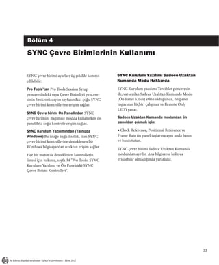 Bölüm 4

SYNC Çevre Birimlerinin Kullanımı

SYNC çevre birimi ayarları üç şekilde kontrol     SYNC Kurulum Yazılımı Sadece Uzaktan
edilebilir:                                       Kumanda Modu Hakkında
Pro Tools’tan Pro Tools Session Setup             SYNC Kurulum yazılımı Tercihler penceresin-
penceresindeki veya Çevre Birimleri pencere-      de, varsayılan Sadece Uzaktan Kumanda Modu
sinin Senkronizasyon sayfasındaki çoğu SYNC       (Ön Panel Kilidi) etkin olduğunda, ön panel
çevre birimi kontrollerine erişim sağlar.         tuşlarının hiçbiri çalışmaz ve Remote Only
                                                  LED’i yanar.
SYNC Çevre birimi Ön Panelinden SYNC
çevre birimini Bağımsız modda kullanırken ön      Sadece Uzaktan Kumanda modundan ön
paneldeki çoğu kontrole erişim sağlar.            panelden çıkmak için:

SYNC Kurulum Yazılımından (Yalnızca               ■ Clock Reference, Positional Reference ve
Windows) Bu isteğe bağlı özellik, tüm SYNC        Frame Rate ön panel tuşlarına aynı anda basın
çevre birimi kontrollerine desteklenen bir        ve basılı tutun.
Windows bilgisayardan uzaktan erişim sağlar.
                                                  SYNC çevre birimi Sadece Uzaktan Kumanda
Her bir metot ile desteklenen kontrollerin        modundan ayrılır. Ana bilgisayar kolayca
listesi için bakınız, sayfa 34 "Pro Tools, SYNC   erişilebilir olmadığında yararlıdır.
Kurulum Yazılımı ve Ön Paneldeki SYNC
Çevre Birimi Kontrolleri".




                                                                                                  33
 