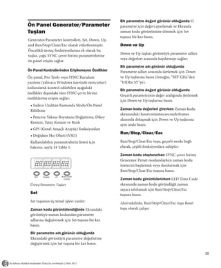 Bir parametre değeri görünür olduğunda O
Ön Panel Generator/Parameter                                  parametre için değeri ayarlamak ve Ekranda
Tuşları                                                       zaman kodu görüntüsüne dönmek için Set
                                                              tuşuna bir kez basın.
Generator/Parameter kontrolleri, Set, Down, Up,
and Run/Stop/Clear/Esc olarak etiketlenmiştir.                Down ve Up
Öncelikli üreteç fonksiyonlarına ek olarak bu
                                                              Down ve Up tuşları görüntüyü parametre adları
tuşlar, çoğu SYNC çevre birimi parametrelerine
                                                              veya değerleri arasında kaydırmayı sağlar:
ön panel erişim sağlar.
                                                              Bir parametre adı görünür olduğunda
Ön Panel Kontrollerinden Erişilemeyen Özellikler              Parametre adları arasında ilerlemek için Down
Ön panel, Pro Tools veya SYNC Kurulum                         ve Up tuşlarına basın (örneğin, "SET GEn"den
yazılımı (yalnızca Windows üzerinde mevcuttur)                "VIDEo SY"ye).
kullanılarak kontrol edilebilen aşağıdaki
                                                              Bir parametre değeri görünür olduğunda
özellikler dışındaki tüm SYNC çevre birimi
                                                              Geçerli parametrenin değer aralığında ilerlemek
özelliklerine erişim sağlar:
                                                              için Down ve Up tuşlarına basın.
 • Sadece Uzaktan Kumanda Modu/Ön Panel
 Kilitleme                                                    Zaman kodu değerleri girerken Zaman kodu
                                                              ekranındaki hours:minutes:seconds:frames
 • Pencere Yakma Boyutunu Değiştirme, Dikey
                                                              alanında dolaşmak için Down ve Up tuşlarına
 Konum, Yatay Konum ve Renk
                                                              aynı anda basın.
 • GPI (Genel Amaçlı Arayüz) fonksiyonları
                                                              Run/Stop/Clear/Esc
 • Değişken Hız Ofseti (VSO)
 Kullanılabilen parametrelerin listesi için                   Run/Stop/Clear/Esc tuşu, geçerli moda bağlı
 bakınız, sayfa 34 Tablo 5.                                   olarak, çeşitli fonksiyonlara sahiptir:

                                                              Zaman kodu oluştururken SYNC çevre birimi
                                              LTC
                                                              Generator Preset modundayken zaman kodu
                                 POSITIONAL   VITC            üretecini başlatmak veya durdurmak için
                                 REFERENCE
                                              BI-PHASE        Run/Stop/Clear/Esc tuşuna basın.
                                              GENERATE
    SET   DOWN   UP   RUN/STOP
                        CLEAR                                 Zaman kodu görüntülenirken LED Time Code
                                                         DF
 Üreteç/Parametre Tuşları                                     ekranında zaman kodu göründüğü zaman
                                                              sayacı sıfırlamak için Run/Stop/Clear/Esc
 Set                                                          tuşuna basın.
 Set tuşunun üç temel işlevi vardır:                          Aksi takdirde, Run/Stop/Clear/Esc tuşu Reset
 Zaman kodu görüntülendiğinde Ekrandaki                       tuşu olarak çalışır.
 görüntüyü zaman kodundan parametre
 adlarına değiştirmek için Set tuşuna bir kez
 basın.
 Bir parametre adı görünür olduğunda
 Ekrandaki görüntüyü parametre değerlerine
 değiştirmek için Set tuşuna bir kez basın.

                                                                                                                35
 