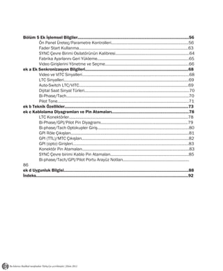 Bölüm 5 Ek İşlemsel Bilgiler..................................................................................................56
         Ön Panel Üreteç/Parametre Kontrolleri......................................................................56
         Fader Start Kullanma...................................................................................................63
         SYNC Çevre Birimi Osilatörünün Kalibresi...................................................................64
         Fabrika Ayarlarını Geri Yükleme...................................................................................65
         Video Girişlerini Yönetme ve Seçme............................................................................66
ek a Ek Senkronizasyon Bilgileri...........................................................................................68
         Video ve VITC Sinyalleri.................................................................................................68
         LTC Sinyalleri.................................................................................................................69
         Auto-Switch LTC/VITC...................................................................................................69
         Dijital Saat Sinyal Türleri...............................................................................................70
         Bi-Phase/Tach...............................................................................................................70
         Pilot Tone.......................................................................................................................71
ek b Teknik Özellikler.............................................................................................................73
ek c Kablolama Diyagramları ve Pin Atamaları....................................................................78
         LTC Konektörler............................................................................................................78
         Bi-Phase/GPI/Pilot Pin Diyagramı...............................................................................79
         Bi-phase/Tach Optokupler Giriş...................................................................................80
         GPI Röle Çıkışları ...........................................................................................................81
         GPI (TTL)/MTC Çıkışları.................................................................................................82
         GPI (opto) Girişleri.........................................................................................................83
         Konektör Pin Atamaları.................................................................................................83
         SYNC Çevre birimi Kablo Pin Atamaları.......................................................................85
         Bi-phase/Tach/GPI/Pilot Portu Arayüz Notları............................................................
86
ek d Uygunluk Bilgisi..............................................................................................................88
İndeks......................................................................................................................................92
 