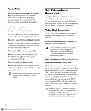 Yazma Modu
                                                           Saat Referansları ve
     Parametre/Değer Yazma moduna girmek için:             Seçenekleri
     ▪ Set tuşuna basın (zaman kod numaraları
                                                           Aşağıdaki bölümler her saat referansı seçimini
     LED Time Code Ekranında göründüğü
                                                           ayrıntılı olarak açıklamaktadır. Saat veya konumsal
     zaman). İlk basış ilk parametre adını "Set
                                                           referans seçimi, resim hızı ayarı ya da SYNC çevre
     Gen"i görüntüler (zaman kodu üreteci için).
                                                           birimi örnekleme hızı ayarı ile ilgili temel bilgiler için
                                                           bakınız, Bölüm 2 "Kurulum ve Yapılandırma".


     Üreteç Parametre kontrollerinin ilk sayfası           Video Clock Seçenekleri
                                                           SYNC Çevre Birimleri her biri saat referansı için
     Bir önceki SYNC çevre birimi ayarlarına bağlı
                                                           seçilebilen iki video girişi sağlar, Video Ref ve
     olarak farklı bir parametre görüntülenebilir.
                                                           Video In.
     Parametre seçenekleri arasında gezinmek için:
                                                           Ev Video Referansı (Siyah Renk Patlaması) için
     ▪ Mevcut parametreler arasında gezinmek için          video Ref konektörünü kullanın.
     Yukarı veya Aşağı tuşlarına basın. Tuşun basılı
     tutulması parametreleri kaydırır.                            Video Ref portları sonlandırılmamış çevrim
                                                                  bağlantılardır. Ikinci Video Ref portu
     Yazmak üzere bir parametre seçmek için:                      kullanılmazsa, o zaman birlikte verilen
                                                                  75-ohm BNC sonlandırıcıyı kullanarak
     ▪ İstenen parametre görüntülendiğinde, Set
                                                                  sonlandırmanız gerekir.
     tuşuna basın. Bu, o parametrenin geçerli
     ayarlarına erişmeyi sağlar.                           Gelen Video için Video In konektörünü kullanın.
     Parametre değerlerini yazmak için:                    MachineControl ile Seri Zaman Kodu
     ▪ Parametre değerleri görüntülenirken, mevcut         MachineControl donanımlı Pro Tools sistemleri
     değerler arasında geçiş yapmak için Yukarı veya       SYNC çevre biriminin 9 pinli portlarının her biri
     Aşağı tuşlarına basın.                                ya da bir Keyspan USA28XG USB seri adaptörü
                                                           (Mac) ya da COM port (Windows) aracılığıyla
            Ön panel Üreteç/Parametre kontrollerinin tam
            listesi için bakınız, Bölüm 5 "Ek İşlemsel     seri zaman koduna senkronize olabilir. Machine-
            Bilgiler".                                     Control kullanırken, seri zaman kodunu
                                                           konumsal referans olarak ayarlayabilir, SYNC
                                                           çevre birimini bir Video Referansa kilitleyebilir
                                                           ve Pro Tools’uharici Word Clock olarak ayarlaya-
                                                           bilirsiniz.
                                                                 MachineControl, 9-Pin Küme Emülasyon
                                                                 modu da sağlar, ancak bu mod SYNC çevre
                                                                 biriminin 9-pinli portlarının hiç biri
                                                                 tarafından desteklenmez. Daha fazla bilgi
                                                                 için bakınız, MachineControl Kılavuzu.




36
 
