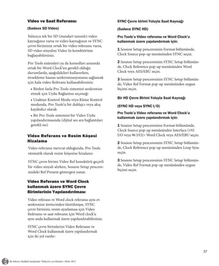 Video ve Saat Referansı                             SYNC Çevre birimi Yoluyla Saat Kaynağı
(Sadece SD Video)                                   (Sadece SYNC HD)
Yalnızca tek bir SD (standart tanımlı) video        Pro Tools’u Video referansı ve Word Clock’u
kaynağınız varsa ve video kaynağının ve SYNC        kullanmak üzere yapılandırmak için:
çevre biriminin ortak bir video referansı varsa,
SD video sinyalini Video In konektörüne             1 Session Setup penceresinin Format bölümünde,
bağlayabilirsiniz.                                  Clock Source pop-up menüsünden SYNC seçin.

Pro Tools sistemleri ya da konsolları arasında      2 Session Setup penceresinin SYNC Setup bölümün-
ortak bir Word Clock’un gerekli olduğu              de, Clock Reference pop-up menüsünden Word
durumlarda, aşağıdakileri kullanırken,              Clock veya AES/EBU seçin.
örnekleme hassas senkronizasyonunu sağlamak         3 Session Setup penceresinin SYNC Setup bölümün-
için hala video Referans kullanabilirsiniz:         de, Video Ref Format pop-up menüsünden uygun
 • Birden fazla Pro Tools sistemini senkronize      biçimi seçin.
 etmek için Uydu Bağlantısı seçeneği
 • Uzaktan Kontrol Modu veya Küme Kontrol           Bir HD Çevre Birimi Yoluyla Saat Kaynağı
 modunda, Pro Tools’u bir dublajcı veya akış        (SYNC HD veya SYNC I/O)
 kaydedici olarak
                                                    Pro Tools’u Video referansı ve Word Clock’u
 • Bir Pro Tools sistemini bir Video Uydu
                                                    kullanmak üzere yapılandırmak için:
 yapılandırmasında (dijital ses ara bağlantıları
 gerekli ise)                                       1 Session Setup penceresinin Format bölümünde,
                                                    Clock Source pop-up menüsünden Interface (192
Video Referans ve Resim Köşesi                      I/O veya 96 I/O)> Word Clock veya AES/EBU seçin.
Hizalama                                            2 Session Setup penceresinin SYNC Setup bölümün-
Video referansı mevcut olduğunda, Pro Tools         de, Clock Reference pop-up menüsünden Loop Sync
otomatik olarak resim köşesine hizalanır.           seçin.

SYNC çevre birimi Video Ref konektörü geçerli       3 Session Setup penceresinin SYNC Setup bölümün-
bir video sinyali alırken, Session Setup pencere-   de, Video Ref Format pop-up menüsünden uygun
                                                    biçimi seçin.
sindeki Ref Present göstergesi yanar.

Video Referans ve Word Clock
kullanmak üzere SYNC Çevre
Birimlerinin Yapılandırılması
Video referans ve Word clock referansı aynı ev
senkronize üretecinden türetilmişse, SYNC
çevre birimini, resim ayarlaması için Video
Referansı ve saat referansı için Word clock’u
aynı anda kullanmak üzere yapılandırabilirsiniz.

SYNC çevre birimlerini Video Referansı ve
Word Clock kullanmak üzere yapılandırmak
için iki yol vardır:


                                                                                                       37
 