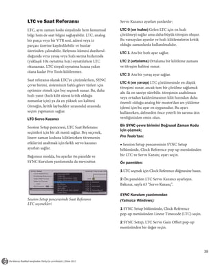 LTC ve Saat Referansı                                 Servo Kazancı ayarları şunlardır:

LTC, aynı zaman kodu sinyalinde hem konumsal          LTC 0 (en hızlısı) Gelen LTC için en hızlı
bilgi hem de saat bilgisi sağlayabilir. LTC, analog   çözülmeyi sağlar ama daha büyük titreşim oluşur.
bir parça veya bir VTR sesi, adresi veya iz           Bu varsayılan ayardır ve hızlı kilitlemelerin kritik
parçası üzerine kaydedilebilir ve bunlar              olduğu zamanlarda kullanılmalıdır.
üzerinden çalınabilir. Referans kümesi durdurul-
                                                      LTC 1 Ara bir hızlı ayar sağlar.
duğunda veya yavaş veya hızlı sarma hızlarında
(yaklaşık 10x oynatma hızı) oynatılırken LTC          LTC 2 (ortalama) Ortalama bir kilitleme zamanı
okunamaz. LTC sinyali oynatma hızına yakın            ve titreşim kalitesi sunar.
olana kadar Pro Tools kilitlenmez.
                                                      LTC 3 Ara bir yavaş ayar sağlar.
Saat referansı olarak LTC’ye çözümlerken, SYNC
                                                      LTC 4 (en yavaşı) LTC çözülmesinde en düşük
çevre birimi, sisteminizi farklı görev türleri için
                                                      titreşimi sunar, ancak tam bir çözülme sağlamak
optimize etmek için beş seçenek sunar. Bu, daha
                                                      altı ila on saniye sürebilir. titreşimin azaltılması
hızlı yanıt (hızlı kilit süresi kritik olduğu
                                                      veya ortadan kaldırılmasının kilit hızından daha
zamanlar için) ya da en yüksek ses kalitesi           önemli olduğu analog bir master’dan ses yükleme
(örneğin, kritik laybackler sırasında) arasında       işlemi için bu ayar en uygunudur. Bu ayarı
seçim yapmanızı sağlar.                               kullanırken, delmeden önce yeterli ön sarıma izin
LTC Servo Kazancı                                     verdiğinizden emin olun.

Session Setup penceresi, LTC Saat Referansı           Bir SYNC çevre birimini Doğrusal Zaman Kodu
                                                      için çözmek;
seçimleri için bir alt menü sağlar. Beş seçenek,
lineer zaman koduna kilitlenirken titremenin          Pro Tools’tan:
etkilerini azaltmak için farklı servo kazancı         ■ Session Setup penceresinin SYNC Setup
ayarları sağlar.                                      bölümünde, Clock Reference pop-up menüsünden
Bağımsız modda, bu ayarlar ön panelde ve              bir LTC ve Servo Kazanç ayarı seçin.
SYNC Kurulum yazılımında da mevcuttur.                Ön panelden:

                                                      1 LTC seçmek için Clock Reference düğmesine basın.

                                                      2 Ön panelden LTC Servo Kazancı ayarlayın.
                                                      Bakınız, sayfa 63 "Servo Kazanç".

                                                      SYNC Kurulum yazılımından
Session Setup penceresinde Saat Referansı             (Yalnızca Windows):
LTC seçenekleri
                                                      1 SYNC Setup bölümünde, Clock Reference
                                                      pop-up menüsünden Linear Timecode (LTC) seçin.

                                                      2 SYNC Setup, LTC Servo Gain Offset pop-up
                                                      menüsünden bir değer seçin.




                                                                                                             39
 
