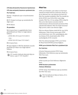 LTC Çıkış Seviyesinin/Kazancının Ayarlanması         Pilot Ton
     LTC çıkış seviyesini/kazancını ayarlamak için:       SYNC çevre birimleri, açık makara ses bant kayıt
     Pro Tools’tan:                                       cihazlarının belirli türlerine senkronize olmak (ya
                                                          da ses aktarımı) için, saat referansı için harici bir
     1 Setup > Peripherals seçin ve Synchronization       Pilot Ton sinyaline çözülebilir. Pilot Ton temelde bir
     tıklayın.
                                                          60 Hz (NTSC) veya 50 Hz (PAL) sinüs dalga
     2 LTC Ouıtput Level pop-up menüsünden bir            tonudur. Pilot Ton, 1/4-inç analog ATR’ye sahip bir
     değer seçin.                                         film ya da video kamera arasında ortak bir
                                                          senkronizasyon referansı kurmak için konum filmi
     3 OK tıklayın.
                                                          çekimlerinde kullanılır. Pilot Ton hiçbir konumsal
     Ön panelden:                                         bilgi içermez; sadece saat referansı sağlar.
     1 Set tuşuna basın ve aşağıdakilerden birini         Pilot ton referans frekansı olarak 60 Hz veya 50 Hz
     görüntülemek için Yukarı ve Aşağı tuşlarını          kullanmaya, Video Format ayarına göre SYNC
     kullanın:                                            çevre birimi karar verir. PAL ayarlandığında, pilot
      • SYNC HD: LTC Level ("L7C LEUL")                   ton frekansı 50 Hz olarak kabul edilir. NTSC
      - veya -                                            ayarlandığında, 60 Hz varsayılır.
      • SYNC I/O: LTC Gain ("L7C GAIn")                   Pilot Ton referans kaynağını SYNC çevre birimi
     2 Set tuşuna basın.                                  Bi-Phase/Tach/GPI/Pilot portuna bağlayın.

     3 Uygun değerler (3 dBu’luk adımlarla) arasında      SYNC çevre biriminin Pilot Ton’a çözülmesi için:
     gezinmek için Yukarı veya Aşağı tuşlarını
                                                          Pro Tools’tan:
     kullanın.
                                                          ■ Session Setup penceresinin SYNC Setup
     4 Set tuşuna basın.
                                                          bölümünde, Clock Reference pop-up menüsünden
          LTC sinyalleri hakkında daha fazla bilgi için   Pilot Tone seçin.
          bakınız, sayfa 72 "LTC Sinyalleri".
                                                          Ön panelden:

                                                          ■ Pilot seçmek için Clock Reference düğmesine
                                                          basın.
                                                          SYNC Kurulum yazılımından
                                                          (Yalnızca Windows):

                                                          ■ SYNC Setup, Clock Reference pop-up menüsün-
                                                          den Pilot Tone seçin.

                                                                Pilot Ton hakkında ek bilgi için bakınız, Ek A,
                                                                sayfa 75 "Pilot Ton".




40
 