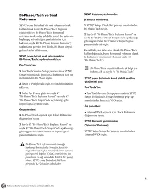 Bi-Phase/Tach ve Saat                               SYNC Kurulum yazılımından
Referansı                                           (Yalnızca Windows):

SYNC çevre birimleri bir saat referans olarak       1 SYNC Setup, Clock Ref pop-up menüsünden
kullanılmak üzere Bi-Phase/Tach bilgisine           Bi-Phase/Tach seçin.
çözülebilirler. Bi-Phase/Tach konumsal
                                                    2 Sayfa 47 "Bi-Phase/Tach Başlama Resmi" ve
referansı senkronize edebilir, ancak bir referans
                                                    sayfa 47 "Bi-Phase/Tach Sinyali"nde açıklandığı
başlangıç adresi (diğer gereksinimler için
                                                    gibi uygun Pulse Per Frame ve Input Signal
bakınız, sayfa 48 "Bi-Phase Konum Budama")          parametrelerini seçin.
sağlamanız gerekir. Pro Tools, Bi-Phase sinyali
gelene kadar kilitlenmez.                           Genellikle, saat referansı olarak Bi-Phase/Tach
                                                    kullandığınızda, bunu konumsal referans olarak
SYNC çevre birimi saat referansı için               ta kullanıyor olursunuz (Bakınız sayfa 46
Bi-Phase/Tach yapılandırmak için:                   "Bi-Phase/Tach").
Pro Tools’tan:
                                                         Bi-Phase/Tach sinyali hakkında ek bilgi için
1 Pro Tools Session Setup penceresinin SYNC              bakınız, Ek A, sayfa 74 "Bi-Phase/Tach"
Setup bölümünde, Positional Reference pop-up
menüsünden Bi-Phase seçin.                          SYNC çevre biriminin kendi dahili saatine
                                                    çözülmesi için:
2 Setup > Peripherals seçin ve Synchronization
tıklayın.                                           Pro Tools’tan:

3 Pulse Per Frame girin ve sayfa 47                 ■ Pro Tools Session Setup penceresinin SYNC
"Bi-Phase/Tach Başlama Resmi" ve sayfa 47           Setup bölümünde, Setup Reference pop-up
"Bi-Phase/Tach Sinyali"nde açıklandığı gibi         menüsünden Internal/VSO seçin.
Input Signal ayarını seçin.
                                                    Ön panelden:
Ön panelden:
                                                    ■ Internal/VSO seçmek için Clock Reference
1 Bi-Phase/Tach seçmek için Clock Reference         düğmesine basın.
düğmesine basın.
                                                    SYNC Kurulum yazılımından
2 Sayfa 47 "Bi-Phase/Tach Başlama Resmi" ve         (Yalnızca Windows):
sayfa 47 "Bi-Phase/Tach Sinyali"nde açıklandığı
gibi uygun Pulse Per Frame ve Input Signal          SYNC Setup Setup Ref pop-up menüsünden
parametrelerini seçin.                              Internal/VSO seçin.


     Bi-Phase/Tach referans saat kaynağı
     herhangi bir nedenle (örneğin, kötü bir
     bağlantı veya başka bir sinyal iletim sorunu
     gibi) geçerli değilse, SYNC çevre birimi ön
     panelinin en sağ ucundaki Kilitli LED yanıp
     söner. SYNC çevre birimleri Bi-Phase
     girişinde 12V’a kadar kabul eder.




                                                                                                        41
 