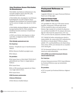 Çıkış Örnekleme Hızının Pitch Bellek
ile Düzenlenmesi                                      Pozisyonel Referans ve
Pitch Bellek, Saat Referansı kullanılamıyor olsa
                                                      Seçenekler
veya kilit aralığının dışına çıksa bile, çıkış        Aşağıdaki bölümler, her uygun Pozisyonel Referans
örnekleme hızını sabit tutar.                         biçimi için ek bilgi sağlar.
◆ Pitch Bellek etkin olmadığında, Saat Referansı
                                                      Doğrusal Zaman Kodu
kaybolduğunda veya kilit aralığının dışına
çıktığında çıkış örnekleme hızı nominal örnekle-      (LTC – Linear Time Code)
me hızı ayarına (örneğin, tam olarak 44.1 kHz)        LTC genellikle bir ATR veya VTR sesinin üzerine
döner.
                                                      boşaltılır. Profesyonel VTR'lerde tipik olarak
◆ Pitch Bellek etkinleştirildiğinde, Saat Referansı   LTC2ye yönelik bir adres ya da işaret parçası
kaynağı kaybolsa bile Pro Tools çözülmüş              bulunur. Eğer standart bir ses bandı ile çalışıyorsa-
örnekleme hızında oynatmaya ve kaydetmeye             nız, neredeyse kesinlikle LTC ile çalışıyor olursunuz.
devam eder.                                           Eğer bir video kaseti ile çalışıyorsanız, LTC veya
◆ SYNC çevre birimi, ünite kapansa ve tekrar          VITC ya da her ikisi ile çalışmanız mümkün olabilir.
açılsa bile, siz değiştirene kadar Pitch Bellek       LTC, Mutlak bir kodun enterpolasyonu olarak ta
ayarını korur.
                                                      oluşturulabilir. Bu, zaman kodu DAT makinelerinin,
Pitch Belleği yapılandırmak için:                     DA-88’lerin ve birçok dijital VTR'lerin çalışma
                                                      şeklidir. LTC, nasıl kaydedilmiş ya da oluşturulmuş
Pro Tools’tan:
                                                      olursa olsun, SYNC çevre birimine bir ses sinyalleri
1 Setup > Peripherals seçin ve Synchronization        serisi olarak gelir.
tıklayın.
                                                      LTC bir konumsal referans ve bir saat referansı
2 Pitch Memory Enabled seçeneğini seçin.              olarak aynı anda kullanılabilir.
3 Set tıklayın.                                       LTC’yi SYNC çevre birimi konumsal referans
                                                      olarak kullanmak için:
Ön panelden:
                                                      Pro Tools’tan:
1 Set tuşuna basın ve Pitch Hold ("PICH HLd")
görüntülemek için Yukarı ve Aşağı tuşlarını           ■ Session Setup penceresinin SYNC Setup bölümün-
kullanın.                                             de, Positional Reference pop-up menüsünden
2 Set tuşuna basın.                                   LTC’yi seçin.

3 On ve Off arasında geçiş yapmak için Yukarı         Ön panelden:
veya Aşağı tuşlarına basın.                           ■ LTC’yi seçmek için Positional Reference düğmesi-
4 Set tuşuna basın.                                   ne basın.

SYNC Kurulum yazılımından

(Yalnızca Windows):

■.Pitch Memory Enabled tıklayın




                                                                                                               43
 
