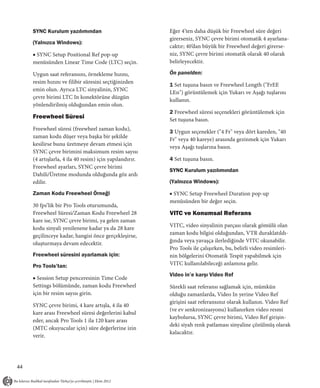 SYNC Kurulum yazılımından                           Eğer 4’ten daha düşük bir Freewheel süre değeri
                                                         girerseniz, SYNC çevre birimi otomatik 4 ayarlana-
     (Yalnızca Windows):
                                                         caktır; 40’dan büyük bir Freewheel değeri girerse-
     ■ SYNC Setup Positional Ref pop-up                  niz, SYNC çevre birimi otomatik olarak 40 olarak
     menüsünden Linear Time Code (LTC) seçin.            belirleyecektir.

     Uygun saat referansını, örnekleme hızını,           Ön panelden:
     resim hızını ve filibir süresini seçtiğinizden
                                                         1 Set tuşuna basın ve Freewheel Length ("FrEE
     emin olun. Ayrıca LTC sinyalinin, SYNC
                                                         LEn") görüntülemek için Yukarı ve Aşağı tuşlarını
     çevre birimi LTC In konektörüne düzgün
                                                         kullanın.
     yönlendirilmiş olduğundan emin olun.
                                                         2 Freewheel süresi seçenekleri görüntülemek için
     Freewheel Süresi                                    Set tuşuna basın.
     Freewheel süresi (freewheel zaman kodu),
                                                         3 Uygun seçenekler ("4 Fr" veya dört kareden, "40
     zaman kodu düşer veya başka bir şekilde
                                                         Fr" veya 40 kareye) arasında gezinmek için Yukarı
     kesilirse bunu üretmeye devam etmesi için
                                                         veya Aşağı tuşlarına basın.
     SYNC çevre birimini maksimum resim sayısı
     (4 artışlarla, 4 ila 40 resim) için yapılandırır.   4 Set tuşuna basın.
     Freewheel ayarları, SYNC çevre birimi
                                                         SYNC Kurulum yazılımından
     Dahili/Üretme modunda olduğunda göz ardı
     edilir.                                             (Yalnızca Windows):

     Zaman Kodu Freewheel Örneği                         ■ SYNC Setup Freewheel Duration pop-up
                                                         menüsünden bir değer seçin.
     30 fps’lik bir Pro Tools oturumunda,
     Freewheel Süresi/Zaman Kodu Freewheel 28            VITC ve Konumsal Referans
     kare ise, SYNC çevre birimi, ya gelen zaman
     kodu sinyali yenilenene kadar ya da 28 kare         VITC, video sinyalinin parçası olarak gömülü olan
     geçilinceye kadar, hangisi önce gerçekleşirse,      zaman kodu bilgisi olduğundan, VTR duraklatıldı-
     oluşturmaya devam edecektir.                        ğında veya yavaşça ilerlediğinde VITC okunabilir.
                                                         Pro Tools ile çalışırken, bu, belirli video resimleri-
     Freewheel süresini ayarlamak için:                  nin bölgelerini Otomatik Tespit yapabilmek için
     Pro Tools’tan:                                      VITC kullanılabileceği anlamına gelir.
                                                         Video in’e karşı Video Ref
     ■ Session Setup penceresinin Time Code
     Settings bölümünde, zaman kodu Freewheel            Sürekli saat referansı sağlamak için, mümkün
     için bir resim sayısı girin.                        olduğu zamanlarda, Video In yerine Video Ref
                                                         girişini saat referansınız olarak kullanın. Video Ref
     SYNC çevre birimi, 4 kare artışla, 4 ila 40
                                                         (ve ev senkronizasyonu) kullanırken video resmi
     kare arası Freewheel süresi değerlerini kabul
                                                         kaybolursa, SYNC çevre birimi, Video Ref girişin-
     eder, ancak Pro Tools 1 ila 120 kare arası
                                                         deki siyah renk patlaması sinyaline çözülmüş olarak
     (MTC okuyucular için) süre değerlerine izin
                                                         kalacaktır.
     verir.




44
 