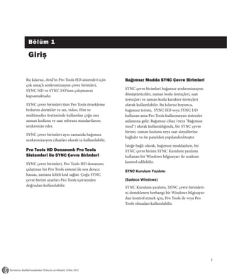 Bölüm 1

 Giriş


Bu kılavuz, Avid’in Pro Tools HD sistemleri için     Bağımsız Modda SYNC Çevre Birimleri
çok amaçlı senkronizasyon çevre birimleri,
SYNC HD ve SYNC I/O’nun çalışmasını                  SYNC çevre birimleri bağımsız senkronizasyon
kapsamaktadır.                                       dönüştürücüler, zaman kodu üreteçleri, saat
                                                     üreteçleri ve zaman kodu karakter üreteçleri
SYNC çevre birimleri tüm Pro Tools örnekleme         olarak kullanılabilir. Bu kılavuz boyunca,
hızlarını destekler ve ses, video, film ve           bağımsız terimi, SYNC HD veya SYNC I/O
multimedya üretiminde kullanılan çoğu ana            kullanan ama Pro Tools kullanmayan sistemler
zaman kodunu ve saat referans standartlarını         anlamına gelir. Bağımsız cihaz (veya "Bağımsız
senkronize eder.                                     mod”) olarak kullanıldığında, bir SYNC çevre
                                                     birimi, zaman koduna veya saat sinyallerine
SYNC çevre birimleri aynı zamanda bağımsız
                                                     bağlıdır ve ön panelden yapılandırılmıştır.
senkronizasyon cihazları olarak ta kullanılabilir.
                                                     İsteğe bağlı olarak, bağımsız moddayken, bir
Pro Tools HD Donanımlı Pro Tools                     SYNC çevre birimi SYNC Kurulum yazılımı
Sistemleri ile SYNC Çevre Birimleri                  kullanan bir Windows bilgisayarı ile uzaktan
SYNC çevre birimleri, Pro Tools HD donanımı          kontrol edilebilir.
çalıştıran bir Pro Tools sistemi ile son derece      SYNC Kurulum Yazılımı
hassas, zamana kilitli kod sağlar. Çoğu SYNC
çevre birimi ayarları Pro Tools içerisinden          (Sadece Windows)
doğrudan kullanılabilir.                             SYNC Kurulum yazılımı, SYNC çevre birimleri-
                                                     ni desteklenen herhangi bir Windows bilgisayar-
                                                     dan kontrol etmek için, Pro Tools ile veya Pro
                                                     Tools olmadan kullanılabilir.




                                                                                                       1
 
