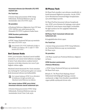 Konumsal referans için Otomatik LTC/VITC              Bi-Phase/Tach
     seçmek için:
                                                           Bi-Phase/Tach sinyaller,i saat referansı sinyalleridir ve
     Pro Tools’tan:
                                                           kendi konumsal bilgilerini içermezler. Ancak, SYNC
     ■ Session Setup penceresinin SYNC Setup               Çevre Birimlerinin konumsal bilgiyi hesaplamaları
     bölümünde, Positional Reference pop-up                için yeterli bilgiyi içerirler.
     menüsünden Auto LTC/VITC seçin.
                                                           Bi-Phase/Tach’tan konumsal referans hesaplamak
     Ön panelden:                                          için, SYNC çevre birimine bir başlangıç resmi adresi
     ■ Positional Reference düğmesine, hem LTC hem         ve belirli bir resim başına sinyal değeri verilmelidir.
     VITC LED'leri aynı anda yanıncaya (bu,                Bu ilgili ayarların her biri aşağıdaki bölümlerde
     Otomatik LTC/VITC’yi gösterir) kadar basın.           açıklanmıştır.

     SYNC Kurulum yazılımından                             Bi-Phase/Tach’ı konumsal referans için
                                                           kullanmak için:
     (Yalnızca Windows):
                                                           1 Aşağıdakilerden birini yapın:
     ■ SYNC Setup, Positional Ref pop-up menüsün-
     den Auto LTC/VITC seçin                               Pro Tools’tan:
          Auto Switch LTC/VITC hakkında ek bilgi ve        • Session Setup penceresinin SYNC Setup bölümün-
          örnekler için bakınız, Ek A, sayfa 72 "Auto      de, Positional Reference pop-up menüsünden
          Switch LTC/VITC".                                Bi-Phase seçin.

     Seri Zaman Kodu                                       Ön panelden:
     SYNC çevre birimleri, MachineControl özellikli        • Bi-Phase seçmek için Positional Reference düğmesi-
     sistemlerin, seri zaman kodu kullanımı aracılığıy-    ne basın.
     la harici 9-pin aktarımlarını uzaktan kontrol
                                                           SYNC Kurulum yazılımından
     etmesine ya da takip etmesine izin veren 9-pin
     bağlantı noktası sağlar.                              (Yalnızca Windows):

     MachineControl donanımlı Pro Tools sistemleri         • SYNC Setup, Positional Ref pop-up menüsünden
     için, herhangi bir 9-pinli porttan gelen seri zaman   Bi-Phase/Tach seçin.
     kodu konumsal referans için kullanılabilir.           2 Sayfa 47, "Bi-Phase/Tach Başlangıç Resmi"
           Seri zaman kodunun SYNC Çevre Birimleri         bölümünde belirtildiği gibi başlangıç resmini
           ile kullanımı ile ilgili ayrıntılar için,       ayarlayarak ve diğer Giriş Sinyalleri seçeneklerini
           MachineControl Kılavuzu'na bakınız.             uygun şekilde ayarlayarak devam edin.

     Seri zaman kodunu SYNC çevre birimi
     konumsal referansı olarak kullanmak için:

     ■ Session Setup penceresinin SYNC Setup
     bölümünde, Positional Reference pop-up
     menüsünden Serial Time Code seçin.




46
 