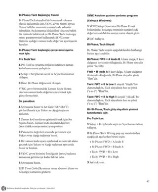 Bi-Phase/Tach Başlangıç Resmi                           SYNC Kurulum yazılımı yardımcı programı
Bi-Phase/Tach sinyalini bir konumsal referans           (Yalnızca Windows):
olarak kullanmak için, SYNC çevre birimi ayrıca
filmin belli bir resminin zaman kodu adresini           1 SYNC Setup Generator/Bi-Phase Preset
bilmelidir. Bu konumsal ilişki filmi cihazını belirli   bölümünde, başlangıç resminin zaman kodu
bir resimde bekleterek ve Bi-Phase/Tach başlangıç       değerini saat:dakika:saniye:resim olarak girin.
resmi parametresini kullanarak SYNC çevre               2 Set’i tıklayın.
birimini eşdeğer zaman kodu değerine ayarlayarak
kurulur.                                                Bi-Phase/Tach Sinyali

Bi-Phase/Tach başlangıç çerçevesini ayarla-             Bi-Phase/Tach sinyali aşağıdakilerden herhangi
mak için:                                               birine ayarlanabilir:

Pro Tools’tan:                                          Bi-Phase: FWD = A leads B A kare dalga, B kare
                                                        dalganın ilerisinde olduğunda, Bi-Phase sinyalin
1 Pro Tool’ta oynatma imlecini istenilen zaman          yönü “İleri”dir.
kodu konumuna yerleştirin.
                                                        FWD = B leads A B kare dalga, A kare dalganın
2 Setup > Peripherals seçin ve Seynchronization         ilerisinde olduğunda, Bi-Phase sinyalin yönü
tıklayın.                                               “İleri”dir.
3 Reset Bi-Phase düğmesini tıklayın.                    Tach: FWD = B is Low B sinyali "düşük" bir
SYNC çevre birimindeki Zaman Kodu Ekranı                durumdayken, Tach sinyalinin hızı ve yönü
oturum zaman kodu değerini eşleştirmek için             ("r-n-d") “İleri”dir.
güncellenecektir.                                       Tach: FWD = B is High B sinyali "yüksek" bir
Ön panelden:                                            durumdayken, Tach sinyalinin hızı ve yönü
                                                        ("r-n-d") “İleri”dir.
1 Set tuşuna basın ve Set Gen ("SE7 6En")’i
görüntülemek için Yukarı ve Aşağı tuşlarını             Bir Bi-Phase/Tach giriş sinyalinin yönünü
kullanın.                                               tanımlamak için:

2 Zaman kod sayılarını görüntülemek için Set            Pro Tools’tan:
tuşuna basın. Zaman kodu alanlarından biri              1 Setup > Peripherals seçin ve Synchoronization
(saat:dakika:saniye:resim) yanıp söner.                 tıklayın.
3 Parametre değerleri arasında gezinmek için            2 Bi-Phase/Tach Wiring pop-up menüsünden
Yukarı veya Aşağı tuşlarına basın.                      aşağıdaki ayarlardan birini seçin:
4 Bir zaman kodu ayarı ayarlamak ve sonraki alana         • Bi-Phase: FWD = A leads B
geçmek için Yukarı ve Aşağı tuşlarına aynı anda
basın ve bırakın.                                         • Bi-Phase: FWD = B leads A
                                                          • Tach: FWD = B is Low
5 SYNC çevre birimini İstediğiniz üreteç başlama
zamanına getirinceye kadar tekrar edin.                   • Tach: FWD = B is High

6 Set tuşuna basın.                                     3 Set'e tıklayın.

LED Time Code Ekranının yanıp sönmesi durur ve
başlangıç zamanını gösterir.


                                                                                                           47
 