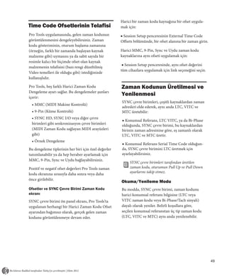 Harici bir zaman kodu kaynağına bir ofset uygula-
Time Code Ofsetlerinin Telafisi                       mak için:
Pro Tools uygulamasında, gelen zaman kodunun          ■ Session Setup penceresinin External Time Code
görüntülenmesini dengeleyebilirsiniz. Zaman           Offsets bölümünde, bir ofset alanına bir zaman girin.
kodu gösteriminin, oturum başlama zamanına
(örneğin, farklı bir zamanda başlayan kaynak          Harici MMC, 9-Pin, Sync ve Uydu zaman kodu
malzeme gibi) uymasını ya da sabit sayıda bir         kaynaklarına aynı ofseti uygulamak için:
resimle kalıcı bir biçimde ofset olan kaynak
                                                       ■ Session Setup penceresinde, aynı ofset değerini
malzemenin telafisini (bazı rengi düzeltilmiş
                                                      tüm cihazlara uygulamak için link seçeneğini seçin.
Video temelleri ile olduğu gibi) istediğinizde
kullanışlıdır.

Pro Tools, beş farklı Harici Zaman Kodu               Zaman Kodunun Üretilmesi ve
Dengeleme ayarı sağlar. Bu dengelemeler şunları
içerir:
                                                      Yenilenmesi
                                                      SYNC çevre birimleri, çeşitli kaynaklardan zaman
 • MMC (MIDI Makine Kontrolü)
                                                      adresleri elde ederek, aynı anda LTC, VITC ve
 • 9-Pin (Küme Kontrolü)                              MTC üretebilir:
 • SYNC HD, SYNC I/O veya diğer çevre
                                                      ◆ Konumsal Referans, LTC VITC, ya da Bi-Phase
 birimleri gibi senkronizasyon çevre birimleri        olduğunda, SYNC çevre birimi, bu kaynaklardan
 (MIDI Zaman Kodu sağlayan MIDI arayüzleri            birinin zaman adresinine göre, eş zamanlı olarak
 gibi)                                                LTC, VITC ve MTC üretir.
 • Örnek Dengeleme
                                                      ◆ Konumsal Referans Serial Time Code olduğun-
Bu dengeleme tiplerinin her biri için özel değerler   da, SYNC çevre birimini LTC üretmek için
tanımlanabilir ya da hep beraber ayarlamak için       ayarlayabilirsiniz.
MMC, 9-Pin, Sync ve Uydu bağlayabilirsiniz.
                                                           SYNC çevre birimleri tarafından üretilen
Pozitif ve negatif ofset değerleri Pro Tools zaman         zaman kodu, oturumun Pull Up ve Pull Down
                                                           ayarlarını takip etmez.
kodu ekranına sırasıyla daha sonra veya daha
önce girilebilir.
                                                      Okuma/Yenileme Modu
Ofsetler ve SYNC Çevre Birimi Zaman Kodu              Bu modda, SYNC çevre birimi, zaman kodunu
ekranı                                                harici konumsal referans bilgisine (LTC veya
SYNC çevre birimi ön panel ekranı, Pro Tools’ta       VITC zaman kodu veya Bi-Phase/Tach sinyali)
uygulanan herhangi bir Harici Zaman Kodu Ofset        dayalı olarak yeniler. Belirli koşullara göre,
ayarından bağımsız olarak, gerçek gelen zaman         seçilen konumsal referanstan üç tip zaman kodu
kodunu görüntülenmeye devam eder.                     (LTC, VITC ve MTC) aynı anda yenilenebilir.




                                                                                                              49
 