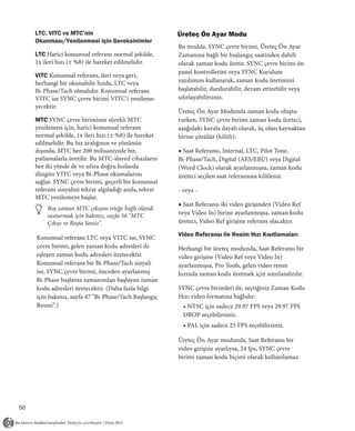 LTC, VITC ve MTC’nin                                Üreteç Ön Ayar Modu
     Okunması/Yenilenmesi için Gereksinimler
                                                         Bu modda, SYNC çevre birimi, Üreteç Ön Ayar
     LTC Harici konumsal referans normal şekilde,        Zamanına bağlı bir başlangıç saatinden dahili
     1x ileri hızı (± %8) ile hareket edilmelidir.       olarak zaman kodu üretir. SYNC çevre birimi ön
                                                         panel kontrollerini veya SYNC Kurulum
     VITC Konumsal referans, ileri veya geri,
     herhangi bir okunabilir hızda, LTC veya             yazılımını kullanarak, zaman kodu üretimini
     Bi-Phase/Tach olmalıdır. Konumsal referans          başlatabilir, durdurabilir, devam ettirebilir veya
     VITC ise SYNC çevre birimi VITC’i yenileme-         sıfırlayabilirsiniz.
     yecektir.
                                                         Üreteç Ön Ayar Modunda zaman kodu oluştu-
     MTC SYNC çevre biriminin sürekli MTC                rurken, SYNC çevre birimi zaman kodu üreteci,
     yenilemesi için, harici konumsal referans           aşağıdaki kurala dayalı olarak, üç olası kaynaktan
     normal şekilde, 1x ileri hızı (± %8) ile hareket    birine çözülür (kilitli):
     edilmelidir. Bu hız aralığının ve yönünün
     dışında, MTC her 200 milisaniyede bir,              ◆ Saat Referansı, Internal, LTC, Pilot Tone,
     patlamalarla üretilir. Bu MTC-slaved cihazların     Bi-Phase/Tach, Digital (AES/EBU) veya Digital
     her iki yönde de ve sıfıra doğru hızlarda           (Word Clock) olarak ayarlanmışsa, zaman kodu
     düzgün VITC veya Bi-Phase okumalarını               üreteci seçilen saat referansına kilitlenir.
     sağlar. SYNC çevre birimi, geçerli bir konumsal
     referans sinyalini tekrar algıladığı anda, tekrar   - veya -
     MTC yenilemeye başlar.
                                                         ◆ Saat Referansı iki video girişinden (Video Ref
         Boş zaman MTC çıkışını isteğe bağlı olarak
         susturmak için bakınız, sayfa 56 "MTC           veya Video In) birine ayarlanmışsa, zaman kodu
         Çıkışı ve Boşta Sessiz".                        üreteci, Video Ref girişine referans olacaktır.

                                                         Video Referansı ile Resim Hızı Kısıtlamaları
     Konumsal referans LTC veya VITC ise, SYNC
     çevre birimi, gelen zaman kodu adresleri ile        Herhangi bir üreteç modunda, Saat Referansı bir
     eşleşen zaman kodu adresleri üretecektir.           video girişine (Video Ref veya Video In)
     Konumsal referans bir Bi-Phase/Tach sinyali         ayarlanmışsa, Pro Tools, gelen video resim
     ise, SYNC çevre birimi, önceden ayarlanmış          hızında zaman kodu üretmek için sınırlandırılır.
     Bi-Phase başlama zamanından başlayan zaman
     kodu adresleri üretecektir. (Daha fazla bilgi       SYNC çevre birimleri ile, seçtiğiniz Zaman Kodu
     için bakınız, sayfa 47 "Bi-Phase/Tach Başlangıç     Hızı video formatına bağlıdır:
     Resmi".)                                              • NTSC için sadece 29.97 FPS veya 29.97 FPS
                                                           DROP seçebilirsiniz.
                                                           • PAL için sadece 25 FPS seçebilirsiniz.

                                                         Üreteç Ön Ayar modunda, Saat Referansı bir
                                                         video girişine ayarlıysa, 24 fps, SYNC çevre
                                                         birimi zaman kodu biçimi olarak kullanılamaz.




50
 