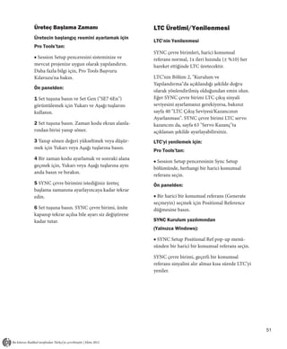 Üreteç Başlama Zamanı                              LTC Üretimi/Yenilenmesi
Üretecin başlangıç resmini ayarlamak için
                                                   LTC’nin Yenilenmesi
Pro Tools’tan:
                                                   SYNC çevre birimleri, harici konumsal
■ Session Setup penceresini sisteminize ve         referans normal, 1x ileri hızında (± %10) her
mevcut projenize uygun olarak yapılandırın.        hareket ettiğinde LTC üretecektir.
Daha fazla bilgi için, Pro Tools Başvuru
Kılavuzu'na bakın.                                 LTC’nin Bölüm 2, "Kurulum ve
                                                   Yapılandırma"da açıklandığı şekilde doğru
Ön panelden:
                                                   olarak yönlendirilmiş olduğundan emin olun.
1 Set tuşuna basın ve Set Gen ("SE7 6En")          Eğer SYNC çevre birimi LTC çıkış sinyali
görüntülemek için Yukarı ve Aşağı tuşlarını        seviyesini ayarlamanız gerekiyorsa, bakınız
kullanın.                                          sayfa 40 "LTC Çıkış Seviyesi/Kazancının
                                                   Ayarlanması". SYNC çevre birimi LTC servo
2 Set tuşuna basın. Zaman kodu ekran alanla-       kazancını da, sayfa 63 "Servo Kazanç"ta
rından birisi yanıp söner.                         açıklanan şekilde ayarlayabilirsiniz.
3 Yanıp sönen değeri yükseltmek veya düşür-        LTC’yi yenilemek için:
mek için Yukarı veya Aşağı tuşlarına basın.
                                                   Pro Tools’tan:
4 Bir zaman kodu ayarlamak ve sonraki alana
                                                   ■ Session Setup penceresinin Sync Setup
geçmek için, Yukarı veya Aşağı tuşlarına aynı
                                                   bölümünde, herhangi bir harici konumsal
anda basın ve bırakın.
                                                   referans seçin.
5 SYNC çevre birimini istediğiniz üreteç           Ön panelden:
başlama zamanına ayarlayıncaya kadar tekrar
edin.                                              ■ Bir harici bir konumsal referans (Generate
                                                   seçmeyin) seçmek için Positional Reference
6 Set tuşuna basın. SYNC çevre birimi, ünite       düğmesine basın.
kapanıp tekrar açılsa bile ayarı siz değiştirene
kadar tutar.                                       SYNC Kurulum yazılımından
                                                   (Yalnızca Windows):

                                                   ■ SYNC Setup Positional Ref pop-up menü-
                                                   sünden bir harici bir konumsal referans seçin.

                                                   SYNC çevre birimi, geçerli bir konumsal
                                                   referans sinyalini alır almaz kısa sürede LTC’yi
                                                   yeniler.




                                                                                                      51
 