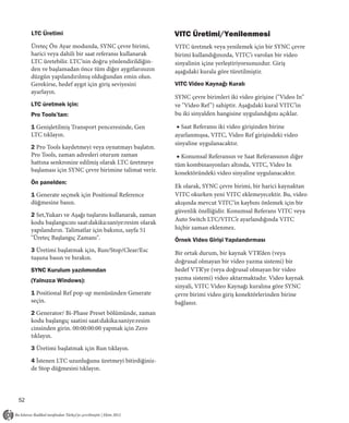 LTC Üretimi                                         VITC Üretimi/Yenilenmesi
     Üreteç Ön Ayar modunda, SYNC çevre birimi,          VITC üretmek veya yenilemek için bir SYNC çevre
     harici veya dahili bir saat referansı kullanarak    birimi kullandığınızda, VITC’ı varolan bir video
     LTC üretebilir. LTC’nin doğru yönlendirildiğin-     sinyalinin içine yerleştiriyorsunuzdur. Giriş
     den ve başlamadan önce tüm diğer aygıtlarınızın     aşağıdaki kurala göre türetilmiştir.
     düzgün yapılandırılmış olduğundan emin olun.
     Gerekirse, hedef aygıt için giriş seviyesini        VITC Video Kaynağı Kuralı
     ayarlayın.
                                                         SYNC çevre birimleri iki video girişine ("Video In"
     LTC üretmek için:                                   ve "Video Ref ") sahiptir. Aşağıdaki kural VITC’in
     Pro Tools’tan:                                      bu iki sinyalden hangisine uygulandığını açıklar.

     1 Genişletilmiş Transport penceresinde, Gen          ◆ Saat Referansı iki video girişinden birine
     LTC tıklayın.                                       ayarlanmışsa, VITC, Video Ref girişindeki video
                                                         sinyaline uygulanacaktır.
     2 Pro Tools kaydetmeyi veya oynatmayı başlatın.
     Pro Tools, zaman adresleri oturum zaman              ◆ Konumsal Referansın ve Saat Referansının diğer
     hattına senkronize edilmiş olarak LTC üretmeye      tüm kombinasyonları altında, VITC, Video In
     başlaması için SYNC çevre birimine talimat verir.   konektöründeki video sinyaline uygulanacaktır.
     Ön panelden:
                                                         Ek olarak, SYNC çevre birimi, bir harici kaynaktan
     1 Generate seçmek için Positional Reference         VITC okurken yeni VITC eklemeyecektir. Bu, video
     düğmesine basın.                                    akışında mevcut VITC’in kaybını önlemek için bir
                                                         güvenlik özelliğidir. Konumsal Referans VITC veya
     2 Set,Yukarı ve Aşağı tuşlarını kullanarak, zaman
                                                         Auto Switch LTC/VITC’e ayarlandığında VITC
     kodu başlangıcını saat:dakika:saniye:resim olarak
     yapılandırın. Talimatlar için bakınız, sayfa 51     hiçbir zaman eklenmez.
     "Üreteç Başlangıç Zamanı".                          Örnek Video Girişi Yapılandırması
     3 Üretimi başlatmak için, Run/Stop/Clear/Esc        Bir ortak durum, bir kaynak VTR’den (veya
     tuşuna basın ve bırakın.
                                                         doğrusal olmayan bir video yazma sistemi) bir
     SYNC Kurulum yazılımından                           hedef VTR’ye (veya doğrusal olmayan bir video
     (Yalnızca Windows):                                 yazma sistemi) video aktarmaktadır. Video kaynak
                                                         sinyali, VITC Video Kaynağı kuralına göre SYNC
     1 Positional Ref pop-up menüsünden Generate         çevre birimi video giriş konektörlerinden birine
     seçin.                                              bağlanır.
     2 Generator/ Bi-Phase Preset bölümünde, zaman
     kodu başlangıç saatini saat:dakika:saniye:resim
     cinsinden girin. 00:00:00:00 yapmak için Zero
     tıklayın.

     3 Üretimi başlatmak için Run tıklayın.

     4 İstenen LTC uzunluğunu üretmeyi bitirdiğiniz-
     de Stop düğmesini tıklayın.




52
 
