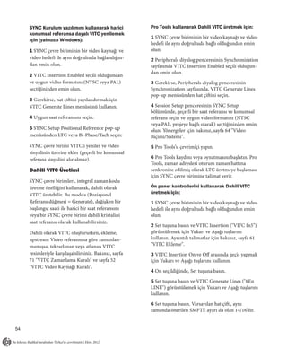 SYNC Kurulum yazılımını kullanarak harici          Pro Tools kullanarak Dahili VITC üretmek için:
     konumsal referansa dayalı VITC yenilemek
                                                        1 SYNC çevre biriminin bir video kaynağı ve video
     için (yalnızca Windows):
                                                        hedefi ile aynı doğrultuda bağlı olduğundan emin
     1 SYNC çevre biriminin bir video kaynağı ve        olun.
     video hedefi ile aynı doğrultuda bağlandığın-      2 Peripherals diyalog penceresinin Synchronization
     dan emin olun.                                     sayfasında VITC Insertion Enabled seçili olduğun-
                                                        dan emin olun.
     2 VITC Insertion Enabled seçili olduğundan
     ve uygun video formatını (NTSC veya PAL)           3 Gerekirse, Peripherals diyalog penceresinin
     seçtiğinizden emin olun.                           Synchronization sayfasında, VITC Generate Lines
                                                        pop-up menüsünden hat çiftini seçin.
     3 Gerekirse, hat çiftini yapılandırmak için
     VITC Generate Lines menüsünü kullanın.             4 Session Setup penceresinin SYNC Setup
                                                        bölümünde, geçerli bir saat referansı ve konumsal
     4 Uygun saat referansını seçin.                    referans seçin ve uygun video formatını (NTSC
                                                        veya PAL, projeye bağlı olarak) seçtiğinizden emin
     5 SYNC Setup Positional Reference pop-up           olun. Yönergeler için bakınız, sayfa 64 "Video
     menüsünden LTC veya Bi-Phase/Tach seçin:           Biçimi/Sistemi".
     SYNC çevre birimi VITC’i yeniler ve video          5 Pro Tools’u çevrimiçi yapın.
     sinyalinin üzerine ekler (geçerli bir konumsal
     referans sinyalini alır almaz).                    6 Pro Tools kaydını veya oynatmasını başlatın. Pro
                                                        Tools, zaman adresleri oturum zaman hattına
     Dahili VITC Üretimi                                senkronize edilmiş olarak LTC üretmeye başlaması
                                                        için SYNC çevre birimine talimat verir.
     SYNC çevre birimleri, integral zaman kodu
     üretme özelliğini kullanarak, dahili olarak        Ön panel kontrollerini kullanarak Dahili VITC
     VITC üretebilir. Bu modda (Pozisyonel              üretmek için:
     Referans düğmesi = Generate), değişken bir         1 SYNC çevre biriminin bir video kaynağı ve video
     başlangıç saati ile harici bir saat referansını    hedefi ile aynı doğrultuda bağlı olduğundan emin
     veya bir SYNC çevre birimi dahili kristalini       olun.
     saat referansı olarak kullanabilirsiniz.
                                                        2 Set tuşuna basın ve VITC Insertion ("VI7C In5")
     Dahili olarak VITC oluştururken, ekleme,           görüntülemek için Yukarı ve Aşağı tuşlarını
     upstream Video referansına göre zamanlan-          kullanın. Ayrıntılı talimatlar için bakınız, sayfa 61
     mamışsa, tekrarlanan veya atlanan VITC             "VITC Ekleme".
     resimleriyle karşılaşabilirsiniz. Bakınız, sayfa   3 VITC Insertion On ve Oﬀ arasında geçiş yapmak
     71 "VITC Zamanlama Kuralı" ve sayfa 52             için Yukarı ve Aşağı tuşlarını kullanın.
     "VITC Video Kaynağı Kuralı".
                                                        4 On seçildiğinde, Set tuşuna basın.

                                                        5 Set tuşuna basın ve VITC Generate Lines ("6En
                                                        LINE") görüntülemek için Yukarı ve Aşağı tuşlarını
                                                        kullanın.

                                                        6 Set tuşuna basın. Varsayılan hat çifti, aynı
                                                        zamanda önerilen SMPTE ayarı da olan 14/16’dır.


54
 