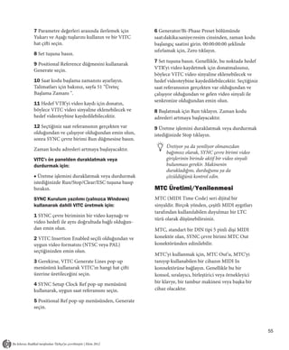 7 Parametre değerleri arasında ilerlemek için     6 Generator/Bi-Phase Preset bölümünde
Yukarı ve Aşağı tuşlarını kullanın ve bir VITC    saat:dakika:saniye:resim cinsinden, zaman kodu
hat çifti seçin.                                  başlangıç saatini girin. 00:00:00:00 şeklinde
                                                  sıfırlamak için, Zero tıklayın.
8 Set tuşuna basın.
                                                  7 Set tuşuna basın. Genellikle, bu noktada hedef
9 Positional Reference düğmesini kullanarak
                                                  VTR’yi video kaydetmek için donatmalısınız,
Generate seçin.
                                                  böylece VITC video sinyaline eklenebilecek ve
10 Saat kodu başlama zamanını ayarlayın.          hedef videoteybine kaydedilebilecektir. Seçtiğiniz
Talimatları için bakınız, sayfa 51 "Üreteç        saat referansının gerçekten var olduğundan ve
Başlama Zamanı ".                                 çalışıyor olduğundan ve gelen video sinyali ile
                                                  senkronize olduğundan emin olun.
11 Hedef VTR’yi video kaydı için donatın,
böylece VITC video sinyaline eklenebilecek ve     8 Başlatmak için Run tıklayın. Zaman kodu
hedef videoteybine kaydedilebilecektir.           adresleri artmaya başlayacaktır.
12 Seçtiğiniz saat referansının gerçekten var     9 Üretme işlemini duraklatmak veya durdurmak
olduğundan ve çalışıyor olduğundan emin olun,     istediğinizde Stop tıklayın.
sonra SYNC çevre birimi Run düğmesine basın.
                                                       Üretiyor ya da yeniliyor olmanızdan
Zaman kodu adresleri artmaya başlayacaktır.
                                                       bağımsız olarak, SYNC çevre birimi video
VITC’ı ön panelden duraklatmak veya                    girişlerinin birinde aktif bir video sinyali
durdurmak için:                                        bulunması gerekir. Makinenin
                                                       durakladığını, durduğunu ya da
■ Üretme işlemini duraklatmak veya durdurmak           çözüldüğünü kontrol edin.
istediğinizde Run/Stop/Clear/ESC tuşuna basıp
bırakın.                                          MTC Üretimi/Yenilenmesi
SYNC Kurulum yazılımı (yalnızca Windows)          MTC (MIDI Time Code) seri dijital bir
kullanarak dahili VITC üretmek için:              sinyaldir. Birçok yönden, çeşitli MIDI aygıtları
                                                  tarafından kullanılabilen duyulmaz bir LTC
1 SYNC çevre biriminin bir video kaynağı ve
                                                  türü olarak düşünebilirsiniz.
video hedefi ile aynı doğrultuda bağlı olduğun-
dan emin olun.                                    MTC, standart bir DIN tipi 5 pinli dişi MIDI
2 VITC Insertion Enabled seçili olduğundan ve     konektör olan, SYNC çevre birimi MTC Out
uygun video formatını (NTSC veya PAL)             konektöründen edinilebilir.
seçtiğinizden emin olun.
                                                  MTC’yi kullanmak için, MTC Out’u, MTC’yi
3 Gerekirse, VITC Generate Lines pop-up           tanıyıp kullanabilen bir cihazın MIDI In
menüsünü kullanarak VITC’ın hangi hat çifti       konnektörüne bağlayın. Genellikle bu bir
üzerine üretileceğini seçin.                      konsol, sıralayıcı, birleştirici veya örnekleyici
4 SYNC Setup Clock Ref pop-up menüsünü            bir klavye, bir tambur makinesi veya başka bir
kullanarak, uygun saat referansını seçin.         cihaz olacaktır.

5 Positional Ref pop-up menüsünden, Generate
seçin.



                                                                                                       55
 