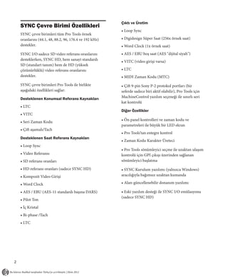 Çıktı ve Üretim
    SYNC Çevre Birimi Özellikleri
                                                        • Loop Sync
    SYNC çevre birimleri tüm Pro Tools örnek
    oranlarını (44.1, 48, 88.2, 96, 176.4 ve 192 kHz)   • Digidesign Süper Saat (256x örnek saat)
    destekler.                                          • Word Clock (1x örnek saat)
    SYNC I/O sadece SD video referans oranlarını        • AES / EBU boş saat (AES "dijital siyah")
    desteklerken, SYNC HD, hem sanayi standardı         • VITC (video girişi varsa)
    SD (standart tanım) hem de HD (yüksek
    çözünürlüklü) video referans oranlarını             • LTC
    destekler.                                          • MIDI Zaman Kodu (MTC)
    SYNC çevre birimleri Pro Tools ile birlikte         • Çift 9-pin Sony P-2 protokol portları (bir
    aşağıdaki özellikleri sağlar:                       seferde sadece biri aktif olabilir), Pro Tools için
    Desteklenen Konumsal Referans Kaynakları            MachineControl yazılım seçeneği ile sınırlı seri
                                                        kat kontrolü
    • LTC
                                                        Diğer Özellikler
    • VITC
                                                        • Ön panel kontrolleri ve zaman kodu ve
    • Seri Zaman Kodu
                                                        parametreleri ile büyük bir LED ekran
    • Çift aşamalı/Tach
                                                        • Pro Tools’tan entegre kontrol
    Desteklenen Saat Referans Kaynakları
                                                        • Zaman Kodu Karakter Üreteci
    • Loop Sync
                                                        • Pro Tools sönümleyici seçme ile uzaktan ulaşım
    • Video Referansı                                   kontrolü için GPI çıkışı üzerinden sağlanan
    • SD referans oranları                              sönümleyici başlatma

    • HD referans oranları (sadece SYNC HD)             • SYNC Kurulum yazılımı (yalnızca Windows)
    • Kompozit Video Girişi                             aracılığıyla bağımsız uzaktan kumanda

    • Word Clock                                        • Alan-güncellenebilir donanım yazılımı

    • AES / EBU (AES-11 standardı başına DARS)          • Eski yazılım desteği ile SYNC I/O emülasyonu
                                                        (sadece SYNC HD)
    • Pilot Ton
    • İç Kristal
    • Bi-phase /Tach
    • LTC




2
 