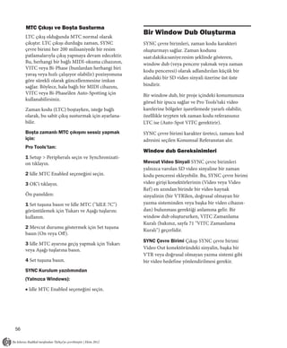 MTC Çıkışı ve Boşta Susturma
                                                        Bir Window Dub Oluşturma
     LTC çıkış olduğunda MTC normal olarak
     çıkıştır. LTC çıkışı durduğu zaman, SYNC           SYNC çevre birimleri, zaman kodu karakteri
     çevre birimi her 200 milisaniyede bir resim        oluşturmayı sağlar. Zaman kodunu
     patlamalarıyla çıkış yapmaya devam edecektir.      saat:dakika:saniye:resim şeklinde gösteren,
     Bu, herhangi bir bağlı MIDI-okuma cihazının,       window dub (veya pencere yakmak veya zaman
     VITC veya Bi-Phase (bunlardan herhangi biri
                                                        kodu penceresi) olarak adlandırılan küçük bir
     yavaş veya hızlı çalışıyor olabilir) pozisyonuna
                                                        alandaki bir SD video sinyali üzerine üst üste
     göre sürekli olarak güncellenmesine imkan
     sağlar. Böylece, hala bağlı bir MIDI cihazını,     bindirir.
     VITC veya Bi-Phase’den Auto-Spotting için          Bir window dub, bir proje içindeki konumunuza
     kullanabilirsiniz.
                                                        görsel bir ipucu sağlar ve Pro Tools’taki video
     Zaman kodu (LTC) boştayken, isteğe bağlı           karelerine bölgeler işaretlemede yararlı olabilir,
     olarak, bu sabit çıkış susturmak için ayarlana-    özelllikle teypten tek zaman kodu referansınız
     bilir.                                             LTC ise (Auto-Spot VITC gerektirir).
     Boşta zamanlı MTC çıkışını sessiz yapmak           SYNC çevre birimi karakter üreteci, zamanı kod
     için:                                              adresini seçilen Konumsal Referanstan alır.
     Pro Tools’tan:
                                                        Window dub Gereksinimleri
     1 Setup > Peripherals seçin ve Synchronizati-
     on tıklayın.                                       Mevcut Video Sinyali SYNC çevre birimleri
                                                        yalnızca varolan SD video sinyaline bir zaman
     2 Idle MTC Enabled seçeneğini seçin.               kodu penceresi ekleyebilir. Bu, SYNC çevre birimi
     3 OK’i tıklayın.                                   video girişi konektörlerinin (Video veya Video
                                                        Ref) en azından birinde bir video kaynak
     Ön panelden:                                       sinyalinin (bir VTR’den, doğrusal olmayan bir
     1 Set tuşuna basın ve Idle MTC ("IdLE 7C")         yazma sisteminden veya başka bir video cihazın-
     görüntülemek için Yukarı ve Aşağı tuşlarını        dan) bulunması gerektiği anlamına gelir. Bir
     kullanın.                                          window dub oluştururken, VITC Zamanlama
                                                        Kuralı (bakınız, sayfa 71 "VITC Zamanlama
     2 Mevcut durumu göstermek için Set tuşuna
                                                        Kuralı") geçerlidir.
     basın (On veya Off).
                                                        SYNC Çevre Birimi Çıkışı SYNC çevre birimi
     3 Idle MTC ayarına geçiş yapmak için Yukarı
     veya Aşağı tuşlarına basın.                        Video Out konektöründeki sinyalin, başka bir
                                                        VTR veya doğrusal olmayan yazma sistemi gibi
     4 Set tuşuna basın.                                bir video hedefine yönlendirilmesi gerekir.
     SYNC Kurulum yazılımından
     (Yalnızca Windows):

     ■ Idle MTC Enabled seçeneğini seçin.




56
 