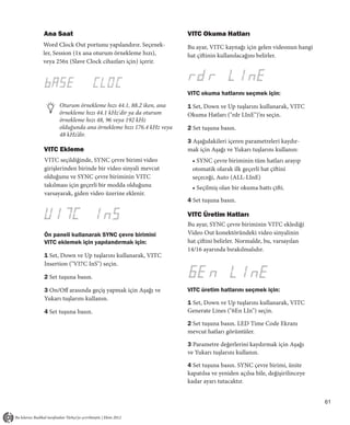 Ana Saat                                            VITC Okuma Hatları
Word Clock Out portunu yapılandırır. Seçenek-       Bu ayar, VITC kaynağı için gelen videonun hangi
ler, Session (1x ana oturum örnekleme hızı),        hat çiftinin kullanılacağını belirler.
veya 256x (Slave Clock cihazları için) içerir.




                                                    VITC okuma hatlarını seçmek için:
      Oturum örnekleme hızı 44.1, 88.2 iken, ana    1 Set, Down ve Up tuşlarını kullanarak, VITC
      örnekleme hızı 44.1 kHz'dir ya da oturum      Okuma Hatları ("rdr LInE")’nı seçin.
      örnekleme hızı 48, 96 veya 192 kHz
      olduğunda ana örnekleme hızı 176.4 kHz veya   2 Set tuşuna basın.
      48 kHz’dir.
                                                    3 Aşağıdakileri içeren parametreleri kaydır-
VITC Ekleme                                         mak için Aşağı ve Yukarı tuşlarını kullanın:
VITC seçildiğinde, SYNC çevre birimi video            • SYNC çevre biriminin tüm hatları arayıp
girişlerinden birinde bir video sinyali mevcut        otomatik olarak ilk geçerli hat çiftini
olduğunu ve SYNC çevre biriminin VITC                 seçeceği, Auto (ALL-LInE)
takılması için geçerli bir modda olduğunu             • Seçilmiş olan bir okuma hattı çifti.
varsayarak, giden video üzerine eklenir.
                                                    4 Set tuşuna basın.

                                                    VITC Üretim Hatları
                                                    Bu ayar, SYNC çevre biriminin VITC eklediği
Ön paneli kullanarak SYNC çevre birimini            Video Out konektöründeki video sinyalinin
VITC eklemek için yapılandırmak için:               hat çiftini belirler. Normalde, bu, varsayılan
                                                    14/16 ayarında bırakılmalıdır.
1 Set, Down ve Up tuşlarını kullanarak, VITC
Insertion ("VI7C InS") seçin.

2 Set tuşuna basın.

3 On/Off arasında geçiş yapmak için Aşağı ve        VITC üretim hatlarını seçmek için:
Yukarı tuşlarını kullanın.
                                                    1 Set, Down ve Up tuşlarını kullanarak, VITC
4 Set tuşuna basın.                                 Generate Lines ("6En LIn") seçin.

                                                    2 Set tuşuna basın. LED Time Code Ekranı
                                                    mevcut hatları görüntüler.

                                                    3 Parametre değerlerini kaydırmak için Aşağı
                                                    ve Yukarı tuşlarını kullanın.

                                                    4 Set tuşuna basın. SYNC çevre birimi, ünite
                                                    kapatılsa ve yeniden açılsa bile, değişirilinceye
                                                    kadar ayarı tutacaktır.


                                                                                                        61
 