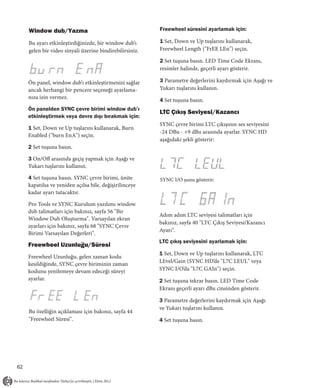 Window dub/Yazma                                     Freewheel süresini ayarlamak için:

     Bu ayarı etkinleştirdiğinizde, bir window dub’ı      1 Set, Down ve Up tuşlarını kullanarak,
     gelen bir video sinyali üzerine bindirebilirsiniz.   Freewheel Length ("FrEE LEn") seçin.

                                                          2 Set tuşuna basın. LED Time Code Ekranı,
                                                          resimler halinde, geçerli ayarı gösterir.

     Ön panel, window dub’ı etkinleştirmenizi sağlar      3 Parametre değerlerini kaydırmak için Aşağı ve
     ancak herhangi bir pencere seçeneği ayarlama-        Yukarı tuşlarını kullanın.
     nıza izin vermez.
                                                          4 Set tuşuna basın.
     Ön panelden SYNC çevre birimi window dub’ı
                                                          LTC Çıkış Seviyesi/Kazancı
     etkinleştirmek veya devre dışı bırakmak için:
                                                          SYNC çevre birimi LTC çıkışının ses seviyesini
     1 Set, Down ve Up tuşlarını kullanarak, Burn
                                                          -24 DBu - +9 dBu arasında ayarlar. SYNC HD
     Enabled ("burn EnA") seçin.
                                                          aşağıdaki şekli gösterir:
     2 Set tuşuna basın.

     3 On/Off arasında geçiş yapmak için Aşağı ve
     Yukarı tuşlarını kullanın.

     4 Set tuşuna basın. SYNC çevre birimi, ünite         SYNC I/O şunu gösterir:
     kapatılsa ve yeniden açılsa bile, değişirilinceye
     kadar ayarı tutacaktır.

     Pro Tools ve SYNC Kurulum yazılımı window
     dub talimatları için bakınız, sayfa 56 "Bir
                                                          Adım adım LTC seviyesi talimatları için
     Window Dub Oluşturma". Varsayılan ekran
                                                          bakınız, sayfa 40 "LTC Çıkış Seviyesi/Kazancı
     ayarları için bakınız, sayfa 68 "SYNC Çevre
                                                          Ayarı".
     Birimi Varsayılan Değerleri".
                                                          LTC çıkış seviyesini ayarlamak için:
     Freewheel Uzunluğu/Süresi
                                                          1 Set, Down ve Up tuşlarını kullanarak, LTC
     Freewheel Uzunluğu, gelen zaman kodu
                                                          LEvel/Gain (SYNC HD’de "L7C LEUL" veya
     kesildiğinde, SYNC çevre biriminin zaman
     kodunu yenilemeye devam edeceği süreyi               SYNC I/O’da "L7C GAIn") seçin.
     ayarlar.                                             2 Set tuşuna tekrar basın. LED Time Code
                                                          Ekranı geçerli ayarı dBu cinsinden gösterir.

                                                          3 Parametre değerlerini kaydırmak için Aşağı
                                                          ve Yukarı tuşlarını kullanın.
     Bu özelliğin açıklaması için bakınız, sayfa 44
     "Freewheel Süresi".                                  4 Set tuşuna basın.




62
 