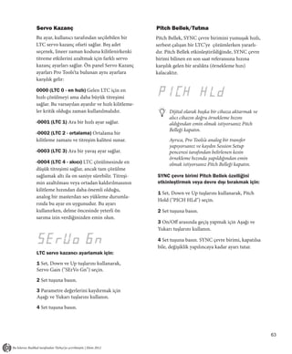 Servo Kazanç                                        Pitch Bellek/Tutma
Bu ayar, kullanıcı tarafından seçilebilen bir       Pitch Bellek, SYNC çevre birimini yumuşak hızlı,
LTC servo kazanç ofseti sağlar. Beş adet            serbest çalışan bir LTC’ye çözümlerken yararlı-
seçenek, lineer zaman koduna kilitlenirkenki        dır. Pitch Bellek etkinleştirildiğinde, SYNC çevre
titreme etkilerini azaltmak için farklı servo       birimi bilinen en son saat referansına hızına
kazanç ayarları sağlar. Ön panel Servo Kazanç       karşılık gelen bir aralıkta (örnekleme hızı)
ayarları Pro Tools’ta bulunan aynı ayarlara         kalacaktır.
karşılık gelir:

0000 (LTC 0 - en hızlı) Gelen LTC için en
hızlı çözülmeyi ama daha büyük titreşimi
sağlar. Bu varsayılan ayardır ve hızlı kilitleme-
ler kritik olduğu zaman kullanılmalıdır.                  Dijital olarak başka bir cihaza aktarmak ve
                                                          alıcı cihazın doğru örnekleme hızını
-0001 (LTC 1) Ara bir hızlı ayar sağlar.                  aldığından emin olmak istiyorsanız Pitch
                                                          Belleği kapatın.
-0002 (LTC 2 - ortalama) Ortalama bir
kilitleme zamanı ve titreşim kalitesi sunar.              Ayrıca, Pro Tools’a analog bir transfer
                                                          yapıyorsanız ve kaydın Session Setup
-0003 (LTC 3) Ara bir yavaş ayar sağlar.                  penceresi tarafından belirlenen kesin
                                                          örnekleme hızında yapıldığından emin
-0004 (LTC 4 - akıcı) LTC çözülmesinde en                 olmak istiyorsanız Pitch Belleği kapatın.
düşük titreşimi sağlar, ancak tam çözülme
sağlamak altı ila on saniye sürebilir. Titreşi-     SYNC çevre birimi Pitch Bellek özelliğini
min azaltılması veya ortadan kaldırılmasının        etkinleştirmek veya devre dışı bırakmak için:
kilitleme hızından daha önemli olduğu,
                                                    1 Set, Down ve Up tuşlarını kullanarak, Pitch
analog bir masterdan ses yükleme durumla-
                                                    Hold ("PICH HLd") seçin.
rında bu ayar en uygunudur. Bu ayarı
kullanırken, delme öncesinde yeterli ön             2 Set tuşuna basın.
sarıma izin verdiğinizden emin olun.
                                                    3 On/Off arasında geçiş yapmak için Aşağı ve
                                                    Yukarı tuşlarını kullanın.

                                                    4 Set tuşuna basın. SYNC çevre birimi, kapatılsa
                                                    bile, değişiklik yapılıncaya kadar ayarı tutar.
LTC servo kazancı ayarlamak için:

1 Set, Down ve Up tuşlarını kullanarak,
Servo Gain ("SErVo Gn") seçin.

2 Set tuşuna basın.

3 Parametre değerlerini kaydırmak için
Aşağı ve Yukarı tuşlarını kullanın.

4 Set tuşuna basın.




                                                                                                         63
 