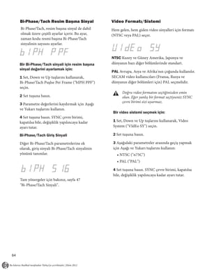 Bi-Phase/Tach Resim Başına Sinyal                Video Formatı/Sistemi
     Bi-Phase/Tach, resim başına sinyal de dahil      Hem gelen, hem giden video sinyalleri için formatı
     olmak üzere çeşitli ayarlar içerir. Bu ayar,     (NTSC veya PAL) seçer.
     zaman kodu resmi başına Bi-Phase/Tach
     sinyalinin sayısını ayarlar.


                                                      NTSC Kuzey ve Güney Amerika, Japonya ve
     Bir Bi-Phase/Tach sinyali için resim başına      dünyanın bazı diğer bölümlerinde standart.
     sinyal değerini ayarlamak için:
                                                      PAL Avrupa, Asya ve Afrika'nın çoğunda kullanılır.
     1 Set, Down ve Up tuşlarını kullanarak,          SECAM video kullanıcıları (Fransa, Rusya ve
     Bi-Phase/Tach Puşlse Per Frame ("bIPH PPF")      dünyanın diğer bölümleri için) PAL seçmelidir.
     seçin.
                                                            Doğru video formatını seçtiğinizden emin
     2 Set tuşuna basın.                                    olun. Eğer yanlış bir format seçtiyseniz SYNC
                                                            çevre birimi sizi uyarmaz.
     3 Parametre değerlerini kaydırmak için Aşağı
     ve Yukarı tuşlarını kullanın.
                                                       Bir video sistemi seçmek için:
     4 Set tuşuna basın. SYNC çevre birimi,
     kapatılsa bile, değişiklik yapılıncaya kadar      1 Set, Down ve Up tuşlarını kullanarak, Video
     ayarı tutar.                                      System ("VIdEo SY") seçin.

     Bi-Phase/Tach Giriş Sinyali                       2 Set tuşuna basın.

     Diğer Bi-Phase/Tach parametrelerine ek            3 Aşağıdaki parametreler arasında geçiş yapmak
     olarak, giriş sinyali Bi-Phase/Tach sinyalinin    için Aşağı ve Yukarı tuşlarını kullanın:
     yönünü tanımlar.                                    • NTSC ("n75C")
                                                         • PAL ("PAL")

                                                       4 Set tuşuna basın. SYNC çevre birimi, kapatılsa
                                                       bile, değişiklik yapılıncaya kadar ayarı tutar.
     Tam yönergeler için bakınız, sayfa 47
     "Bi-Phase/Tach Sinyali".




64
 