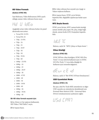 HD Video Formatı                                   3 Bir video referans hızı seçmek için Aşağı ve
                                                     Yukarı tuşlarını kullanın.
  (Sadece SYNC HD)
                                                     4 Set tuşuna basın. SYNC çevre birimi,
  Saat Referansı, Video Referansına (HD) ayarlı      kapatılsa bile, değişiklik yapılıncaya kadar ayarı
  olduğu zaman video referansı hızını seçer.         tutar.

                                                     MTC Boşta Sessiz
                                                     SYNC çevre birimi, MTC zaman kodu ürettiği
  Aşağıdaki artan video referansı hızları ön panel   zaman sürekli çıkış yapar. Bu çıkış, isteğe bağlı
  ekranında mevcuttur:                               olarak, zaman kodu (LTC) boştayken kapatıla-
     • Yavaş PAL 23.976                              bilir.
     • Yavaş PAL 24
     • 720p - 23.976
     • 720p - 24
     • 720p - 25
                                                     Bakınız, sayfa 56 "MTC Çıkışı ve Boşta Sessiz ".
     • 720p - 29.97
     • 720p - 30                                     Cihaz Kimliği
     • 720p - 50                                     (Sadece SYNC HD)
     • 720p - 59.94
                                                     SYNC HD’nin cihaz kimliğini, SYNC HD (Pro
     • 720p - 60
                                                     Tools 7.4 veya üstü ile kullanım için) ve SYNC
     • 1080p - 23.976                                I/O (Pro Tools 7.3 veya daha düşüğü ile
     • 1080p - 24                                    kullanım için) arasında değiştirir.
     • 1080p - 25
     • 1080p - 29.97
     • 1080p - 30
     • 1080i - 47.95                                 Bakınız, sayfa 13 "Bir SYNC I/O’nun Emulasyonu".
     • 1080i - 48
                                                     USD Uyumluluk Modu
     • 1080i - 50
     • 1080i - 59.94                                 (Sadece SYNC I/O)
     • 1080i - 60                                    Bu ayar, eski Pro Tools MIX sistemlerini ve diğer
     • 1080p - 50                                    USD-uyumlu ses sistemlerini desteklemek için
     • 1080p - 59.94                                 Evrensel Slave Sürücü (USD - Universal Slave
     • 1080p - 60                                    Driver) emulasyonunun açılmasını sağlar.

Bir HD video formatı seçmek için:

1 Set, Down ve Up tuşlarını kullanarak,
HD Video ("Hd UidEo") seçin.

2 Set tuşuna basın.


                                                                                                          65
 