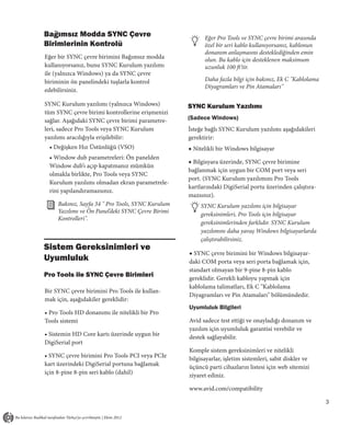 Bağımsız Modda SYNC Çevre                                Eğer Pro Tools ve SYNC çevre birimi arasında
Birimlerinin Kontrolü                                    özel bir seri kablo kullanıyorsanız, kablonun
                                                         donanım anlaşmasını desteklediğinden emin
Eğer bir SYNC çevre birimini Bağımsız modda              olun. Bu kablo için desteklenen maksimum
kullanıyorsanız, bunu SYNC Kurulum yazılımı              uzunluk 100 ft’tir.
ile (yalnızca Windows) ya da SYNC çevre
biriminin ön panelindeki tuşlarla kontrol                Daha fazla bilgi için bakınız, Ek C "Kablolama
                                                         Diyagramları ve Pin Atamaları"
edebilirsiniz.

SYNC Kurulum yazılımı (yalnızca Windows)           SYNC Kurulum Yazılımı
tüm SYNC çevre birimi kontrollerine erişmenizi
sağlar. Aşağıdaki SYNC çevre birimi parametre-     (Sadece Windows)
leri, sadece Pro Tools veya SYNC Kurulum           İsteğe bağlı SYNC Kurulum yazılımı aşağıdakileri
yazılımı aracılığıyla erişilebilir:                gerektirir:
 • Değişken Hız Üstünlüğü (VSO)                    ◆ Nitelikli bir Windows bilgisayar
 • Window dub parametreleri: Ön panelden
                                                   ◆ Bilgisyara üzerinde, SYNC çevre birimine
 Window dub’ı açıp kapatmanız mümkün
                                                   bağlanmak için uygun bir COM port veya seri
 olmakla birlikte, Pro Tools veya SYNC
                                                   port. (SYNC Kurulum yazılımını Pro Tools
 Kurulum yazılımı olmadan ekran parametrele-
                                                   kartlarındaki DigiSerial portu üzerinden çalıştıra-
 rini yapılandıramazsınız.
                                                   mazsınız).
     Bakınız, Sayfa 34 " Pro Tools, SYNC Kurulum       SYNC Kurulum yazılımı için bilgisayar
     Yazılımı ve Ön Panel’deki SYNC Çevre Birimi       gereksinimleri, Pro Tools için bilgisayar
     Kontrolleri".
                                                       gereksinimlerinden farklıdır. SYNC Kurulum
                                                       yazılımını daha yavaş Windows bilgisayarlarda
                                                       çalıştırabilirsiniz.
Sistem Gereksinimleri ve
                                                   ◆ SYNC çevre birimini bir Windows bilgisayar-
Uyumluluk                                          daki COM porta veya seri porta bağlamak için,
                                                   standart olmayan bir 9-pine 8-pin kablo
Pro Tools ile SYNC Çevre Birimleri                 gereklidir. Gerekli kabloyu yapmak için
                                                   kablolama talimatları, Ek C "Kablolama
Bir SYNC çevre birimini Pro Tools ile kullan-
                                                   Diyagramları ve Pin Atamaları" bölümündedir.
mak için, aşağıdakiler gereklidir:
                                                   Uyumluluk Bilgileri
• Pro Tools HD donanımı ile nitelikli bir Pro
Tools sistemi                                      Avid sadece test ettiği ve onayladığı donanım ve
                                                   yazılım için uyumluluk garantisi verebilir ve
• Sistemin HD Core kartı üzerinde uygun bir        destek sağlayabilir.
DigiSerial port
                                                   Komple sistem gereksinimleri ve nitelikli
• SYNC çevre birimini Pro Tools PCI veya PCIe      bilgisayarlar, işletim sistemleri, sabit diskler ve
kart üzerindeki DigiSerial portuna bağlamak        üçüncü parti cihazların listesi için web sitemizi
için 8-pine 8-pin seri kablo (dahil)               ziyaret ediniz.

                                                   www.avid.com/compatibility

                                                                                                          3
 