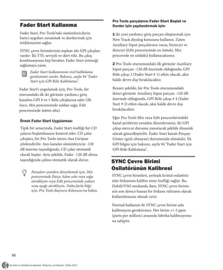 Pro Tools parçalarını Fader Start Başlat ve
     Fader Start Kullanma                                  Durdur için yapılandırmak için:
     Fader Start, Pro Tools’taki sönümleyicilerin          1 iki yeni yardımcı giriş parçası oluşturmak için
     harici aygıtları oynatmak ve durdurmak için           New Track diyalog kutusunu kullanın. Zaten
     tetiklemesini sağlar.
                                                           Auxiliary Input parçalarınız varsa, birinciyi ve
     SYNC çevre birimlerinin toplam altı GPI çıkışları     ikinciyi (Edit penceresinde en üstteki, Mix
     vardır: İki TTL seviyeli ve dört röle. Bu çıkış       pencerede en soldaki) kullanacaksınız.
     kombinasyonu hep beraber, Fader Start yeteneği
     sağlamaya yarar.                                      2 Pro Tools oturumundaki ilk görünür Auxiliary
                                                           Input parçası -120 dB üzerinde olduğunda, GPI
            Fader Start kullanımının özel kablolama
                                                           Röle çıkışı 3 (Fader Start # 1) etkin olacak, aksi
            gereksinimi vardır. Bakınız, sayfa 94 "Fader
            Start için GPI Röle Kablolama".                halde devre dışı bırakılacaktır.

     Fader Start’ı uygulamak için, Pro Tools, bir          Benzer şekilde, bir Pro Tools oturumundaki
     oturumdaki ilk iki görünür yardımcı giriş             ikinci görünür Auxiliary Input parçası -120 dB
     kanalını GPI 0 ve 1 Röle çıkışlarına eşler (ilk       üzerinde olduğunda, GPI Röle çıkışı # 4 (Fader
     önce, Mix penceresinde soldan sağa, Edit              Start # 2) etkin olacak, aksi halde devre dışı
     penceresinde üstten alta).                            bırakılacaktır.

                                                           Eğer Pro Tools Mix veya Edit pencerelerindeki
     Örnek Fader Start Uygulaması
                                                           kanal şeritlerini yeniden düzenlerseniz, iki GPI
     Tipik bir senaryoda, Fader Start özelliği bir CD      çıkışı mevcut durumu yansıtacak şekilde dinamik
     çaların başlatılmasını kontrol eder. CD çalar         olarak güncelleştirilir. Fader Start kanalı Parçayı
     çıkışları, bir Pro Tools stereo Aux Girişine          Göster (gizli olmayan) durumunda olmalıdır. Ek
     yönlendirilir. Aux kanalın sönümleyicisi -120         GPI bilgisi için bakınız, sayfa 94 "Fader Start için
     dB üzerine taşındığında, CD çalar otomatik            GPI Röle Kablolama".
     olarak başlar. Aynı şekilde, Fader -120 dB altına
     taşındığında çalma otomatik olarak durur.
                                                           SYNC Çevre Birimi
                                                           Osilatörünün Kalibresi
            Parçaları yeniden düzenlemek için, Mix
            penceresinde Parça Adını sola veya sağa        SYNC çevre birimleri, yerleşik kristal osilatörü-
            sürükleyin veya Edit penceresinde yukarı       nün frekansını kalibre etme özelliği sağlar. Bu,
            veya aşağı sürükleyin. Daha fazla bilgi        Dahili/VSO modunda iken, SYNC çevre birimi-
            için, Pro Tools Başvuru Kılavuzu'na bakın.     nin son derece hassas bir frekans referansı olarak
                                                           kullanılmasına olanak verir.

                                                           Normal kullanım ile SYNC çevre birimi asla
                                                           kalibrasyon gerektirmez. Her birim +/-5 ppm
                                                           (parts per million) arasında fabrika kalibrasyonu-
                                                           na sahiptir.




66
 