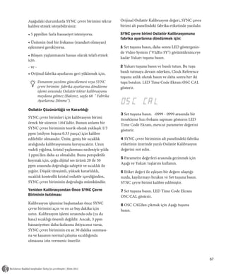 Aşağıdaki durumlarda SYNC çevre birimini tekrar          Orijinal Osilatör Kalibrasyon değeri, SYNC çevre
kalibre etmek isteyebilirsiniz:                          birimi alt panelindeki fabrika etiketinde yazılıdır.

• 5 ppm’den fazla hassasiyet isteniyorsa.                SYNC çevre birimi Osilatör Kalibrasyonunu
                                                         fabrika ayarlarına döndürmek için:
• Ünitenin özel bir frekansa (standart olmayan)
eşlenmesi gerekiyorsa.                                   1 Set tuşuna basın, daha sonra LED göstergesin-
                                                         de Video System ("VIdEo SY") görüntüleninceye
• Bileşen yaşlanmasını hassas olarak telafi etmek
                                                         kadar Yukarı tuşuna basın.
için.
- ve -                                                   2 Yukarı tuşuna basın ve basılı tutun. Bu tuşu
• Orijinal fabrika ayarlarını geri yüklemek için.        basılı tutmaya devam ederken, Clock Reference
                                                         tuşuna anlık olarak basın ve daha sonra her iki
         Donanım yazılımı güncellemesi veya SYNC         tuşu bırakın. LED Time Code Ekranı OSC CAL
         çevre birimini fabrika ayarlarına döndürme      gösterir.
         işlemi sırasında Osilatör tekrar kalibrasyonu
         meydana gelmez (Bakınız, sayfa 68 " Fabrika
         Ayarlarına Dönme").

Osilatör Çözünürlüğü ve Kararlılığı
                                                         3 Set tuşuna basın. -0999 - 0999 arasında bir
SYNC çevre birimleri için kalibrasyon birimi
                                                         örnekleme hızı frekans sapması gösteren LED
örnek bir sürenin 1/64’üdür. Bunun anlamı bir
                                                         Time Code Ekranı, mevcut parametre değerini
SYNC çevre biriminin teorik olarak yaklaşık 1/3
                                                         gösterir.
ppm (milyon başına 0.33 parça) için kalibre
edilebilir olmasıdır. Ünite, geniş bir sıcaklık          4 SYNC çevre biriminin alt panelindeki fabrika
aralığında kalibrasyonunu koruyacaktır. Uzun             etiketinin üzerinde yazılı Osilatör Kalibrasyon
vadeli yığılma, kristal yaşlanması nedeniyle yılda       değerini not edin.
1 ppm'den daha az olmalıdır. Bunu perspektife
                                                         5 Parametre değerleri arasında gezinmek için
koymak için, çoğu dijital ses ürünü 20 ile 50
                                                         Aşağı ve Yukarı tuşlarını kullanın.
ppm arasında doğruluğa sahiptir ve sıcaklık ile
yığılır. Düşük titreşimli, yüksek kararlılıklı,          6 Etiket değeri ile eşleşen bir değere ulaştığı-
sıcaklık kontrollü kristal osilatör içerdiğinden,        nızda, kaydırmayı bırakın ve Set tuşuna basın.
SYNC çevre biriminin doğruluğu mümkündür.                SYNC çevre birimi kalibre edilmiştir.
Yeniden Kalibrasyondan Önce SYNC Çevre                   7 Set tuşuna basın. LED Time Code Ekranı
Biriminin Isıtılması                                     O5C CAL gösterir.
Kalibrasyon işlemine başlamadan önce SYNC                8 OSC CAL’dan çıkmak için Aşağı tuşuna
çevre birimini açın ve en az beş dakika için             basın.
ısıtın. Kalibrasyon işlemi sırasında oda (ya da
kasa) sıcaklığı önemli değildir. Ancak, 3 ppm
hassasiyetten daha fazlasına ihtiyacınız varsa,
SYNC çevre biriminin en az 30 dakika ısınması-
na ve kasanın normal çalışma sıcaklığında
olmasına izin vermeniz önerilir.



                                                                                                                67
 