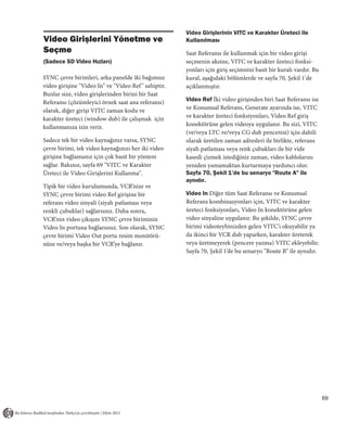 Video Girişlerinin VITC ve Karakter Üreteci ile
Video Girişlerini Yönetme ve                          Kullanılması
Seçme                                                 Saat Referansı ile kullanmak için bir video girişi
(Sadece SD Video Hızları)                             seçmenin aksine, VITC ve karakter üreteci fonksi-
                                                      yonları için giriş seçimnini basit bir kuralı vardır. Bu
SYNC çevre birimleri, arka panelde iki bağımsız       kural, aşağıdaki bölümlerde ve sayfa 70, Şekil 1'de
video girişine "Video In" ve "Video Ref " sahiptir.   açıklanmıştır.
Bunlar size, video girişlerinden birini bir Saat
Referansı (çözümleyici örnek saat ana referansı)      Video Ref İki video girişinden biri Saat Referansı ise
olarak, diğer girişi VITC zaman kodu ve               ve Konumsal Referans, Generate ayarında ise, VITC
karakter üreteci (window dub) ile çalışmak için       ve karakter üreteci fonksiyonları, Video Ref giriş
kullanmanıza izin verir.                              konektörüne gelen videoya uygulanır. Bu sizi, VITC
                                                      (ve/veya LTC ve/veya CG dub penceresi) için dahili
Sadece tek bir video kaynağınız varsa, SYNC           olarak üretilen zaman adresleri ile birlikte, referans
çevre birimi, tek video kaynağınızı her iki video     siyah patlaması veya renk çubukları ile bir vide
girişine bağlamanız için çok basit bir yöntem         kasedi çizmek istediğiniz zaman, video kablolarını
sağlar. Bakınız, sayfa 69 "VITC ve Karakter           yeniden yamamaktan kurtarmaya yardımcı olur.
Üreteci ile Video Girişlerini Kullanma".              Sayfa 70, Şekil 1’de bu senaryo "Route A" ile
                                                      aynıdır.
Tipik bir video kurulumunda, VCR’nize ve
SYNC çevre birimi video Ref girişine bir              Video In Diğer tüm Saat Referansı ve Konumsal
referans video sinyali (siyah patlaması veya          Referans kombinasyonları için, VITC ve karakter
renkli çubuklar) sağlarsınız. Daha sonra,             üreteci fonksiyonları, Video In konektörüne gelen
VCR’nin video çıkışını SYNC çevre biriminin           video sinyaline uygulanır. Bu şekilde, SYNC çevre
Video In portuna bağlarsınız. Son olarak, SYNC        birimi videoteybinizden gelen VITC’ı okuyabilir ya
çevre birimi Video Out portu resim monitörü-          da ikinci bir VCR dub yaparken, karakter üreterek
nüze ve/veya başka bir VCR’ye bağlanır.               veya üretmeyerek (pencere yazma) VITC ekleyebilir.
                                                      Sayfa 70, Şekil 1’de bu senaryo "Route B" ile aynıdır.




                                                                                                                 69
 